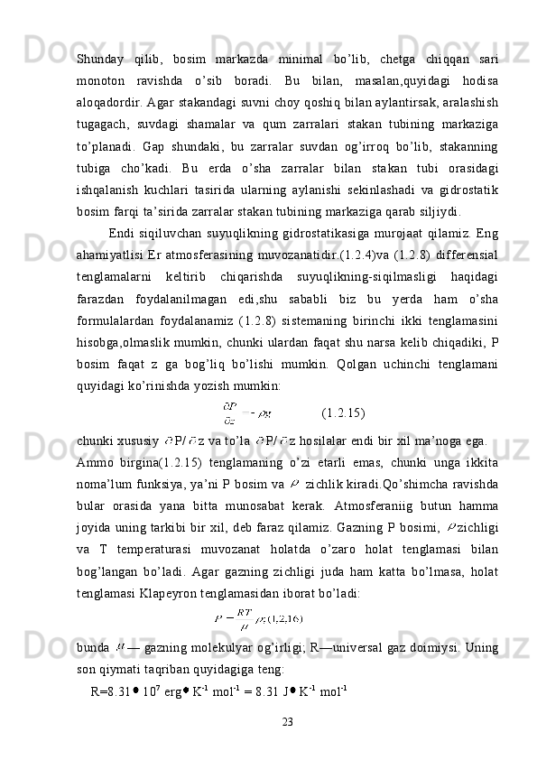 Shunday   q ilib,   bosim   markazda   minimal   bo’lib,   chetga   chi qq an   sari
monoton   ravishda   o’sib   boradi.   Bu   bilan,   masalan,quyidagi   hodisa
aloqadordir. Agar stakandagi  suvni  choy qoshiq bilan aylantirsak,  aralashish
tugagach,   suvdagi   shamalar   va   qum   zarralari   stakan   tubining   markaziga
to’planadi.   Gap   shundaki,   bu   zarralar   suvdan   og’irroq   bo’lib,   stakanning
tubiga   cho’kadi.   Bu   erda   o’sha   zarralar   bilan   sta kan   tubi   orasidagi
ishqalanish   kuchlari   tasirida   ularning   aylanishi   sekinlashadi   va   gidrostatik
bosim farqi ta’sirida zarralar stakan tubining markaziga qarab siljiydi.
  Endi   siqiluvchan   suyuqlikning   gidrostatikasiga   murojaat   qilamiz.   Eng
ahamiyatlisi   Er   atmosferasining   muvozanatidir.(1.2.4)va   (1.2.8)   differensial
tenglamalarni   keltirib   chiqarishda   suyuqlikning-siqilmasligi   haqidagi
farazdan   foydalanilmagan   edi,shu   sababli   biz   bu   yerda   ham   o’sha
formulalardan   foydalanamiz   (1.2.8)   sistemaning   birinchi   ikki   tenglamasini
hisobga,olmaslik   mumkin,   chunki   ulardan   faqat   shu   narsa   kelib   chiqadiki,   P
bosim   faqat   z   ga   bog’liq   bo’lishi   mumkin.   Qolgan   uchinchi   tenglamani
quyidagi ko’rinishda yozish mumkin:
      (1.2.15)
chunki xususiy   P/ z va to’la  P/ z hosilalar endi bir xil ma’noga ega.
Ammo   birgina(1.2.15)   tenglamaning   o’zi   etarli   emas,   chunki   unga   ikkita
noma’lum  funksiya, ya’ni   P   bosim  va     zichlik kiradi.Qo’shimcha  ravishda
bular   orasida   yana   bitta   munosabat   kerak.   Atmosferaniig   butun   hamma
joyida   uning   tarkibi   bir   xil,   deb   faraz   qilamiz.   Gazning   P   bosimi,   zichligi
va   T   temperaturasi   muvozanat   holatda   o’zaro   holat   tenglamasi   bilan
bog’langan   bo’ladi.   Agar   gazning   zichligi   juda   ham   katta   bo’lmasa,   holat
tenglamasi  Klapeyron tenglamasidan  iborat bo’ladi:
bunda   — gazning   molek u lyar   o g’i rligi;   R —universal   gaz doimiysi.  Uning
son qiymati  ta q riban  q uyidagiga  teng:
    R=8.31 10 7
 erg K - 1
 mol - 1
 = 8.31 J K - 1
 mol - 1
23 