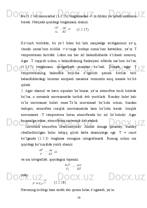 Bu (1.2.16) munosabat (1.2.15)  tenglamadan   zichlikni  yo’ q otish  imkonini
beradi. Natijada q uyidagi  tenglamani olamiz:
         (1.2.17)
Ko’rinib   turibdiki,   bu   yo’l   bilan   biz   h ali   ma q sadga   erishganimiz   y o’ q ,
chunki   noma’lum   zichlik   o’rniga   boshqa   noma’lum   kattalikni,   ya’ni   T
temperaturani   kiritdik.   Lekin   uni   h ar   xil   balandliklarda   o’lchash   osonro q.
Agar   : T   toppish   uchun   z   balandlikning   funksiyasi   sifatida   ma’lum   bo’lsa,
(1.2.17)   tenglamani   integrallash   mumkin   bo’ladi.   Demak,   agar   T
temperaturaning   balandlik   boyicha   o’zgarish   qonuni   berilsa   turli
balandliklardagi   bosimni   aniqlash   masalasi   tomomila   aniq   masala   bo’lib
qoladi.
2.   Agar   shamol   va   havo   oqimlari   bo’lmasa,   ya’ni   atmosfera   tinch   holatda
bo’lsa,   u   mexanik   muvozanatda   turibdi   deb   yuritiladi.   Bunday   holat   hali
to’la   muvozanat   holati   emas.To’la   muvozanat   bo’lishi   uchun,   bundan
tashqari,   atmosfera   issiqlik   muvozanatida   ham   bo’lishi   kerak.   Issiqlik
muvozanati   -T   temperatura   butun   atmosferada   bir   xil   bo’lishidir.   Agar
bu,amalga oshsa, atmosferani izotermik deb ataladi. 
    Izotermik   atmosfera   idealizasiyadir.   Ammo   shunga   qaramay,   bunday
ideallashtirilgan   holni   tadqiq   qilish   katta   ahamiyatga   ega.   T   =   const
bo’lganda   (1.2.3)   tenglama   osongina   integrallanadi.   Buning   uchun   uni
quyidagi ko’rinishda yozib olamiz:
         
va uni integrallab, quyidagini topamiz:
yoki .
                   (1.2.18)
Havoning zichligi ham xuddi shu qonun bilan o’zgaradi, ya’ni
24 