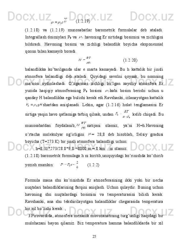                  (1.2.19)  
(1.2.18)   va   (1.2.19)   munosabatlar   barometrik   formulalar   deb   ataladi.
Integrallash doimiylari P
0  va   havoning Er sirtidagi bosimini va zichligini
bildiradi.   Havoning   bosimi   va   zichligi   balandlik   boyicha   eksponensial
qonun bilan kamayib boradi.
(1.2.20)
balandlikka   ko’tarilganda   ular   e   marta   kamayadi.   Bu   h   kattalik   bir   jinsli
atmosfera   balandligi   deb   ataladi.   Quyidagi   savolni   qoysak,   bu   nomning
ma’nosi   oydinlashadi.   O’zgarmas   zichligi   bo’lgan   xayoliy   atmosfera   Er
yuzida   haqiqiy   atmosferaning   P
0   bosimi   kabi   bosim   berishi   uchun   u
qanday H balandlikka ega bulishi kerak edi.Ravshanki, izlanayotgan kattalik
shartdan   aniqlanadi.   Lekin,   agar   (1.2.16)   holat   tenglamasini   Er
sirtiga yaqin havo qatlamiga tatbiq qilsak, undan     kelib chiqadi. Bu
munosabatdan   foydalanib, natijani   olamiz,   ya’ni   H=h.Havoning
o’rtacha   molekulyar   og’irligini   =   28,8   deb   hisoblab,   Selsiy   gradusi
boyicha (T=273 K) bir jinsli atmosfera   balandligi  uchun :
h=8.31*273/28.8*9.8 8000 m = 8 km     ni   olamiz.
(1.2.18)   barometrik   formulaga   h   ni   kiritib,uniquyidagi   ko’rinishda   ko’chirib
yozish mumkin:             (1.2.2)
       
Formula   mana   shu   ko’rinishda   Er   atmosferasining   ikki   yoki   bir   necha
nuqtalari   balandliklarining   farqini   aniqlash.   Uchun   qulaydir.   Buning   uchun
havoning   shu   nuqtalardagi   bosimini   va   temperaturasini   bilish   kerak.
Ravshanki,   ana   shu   tekshirilayotgan   balandliklar   chegarasida   temperatura
bir xil bo’lishi kerak. ,
    3.Pirovardida,   atmosfera   mexanik   muvozanatining   turg’unligi   haqidagi   bir
mulohazani   bayon   qilamiz.   Biz   temperatura   hamma   balandliklarda   bir   xil
25 