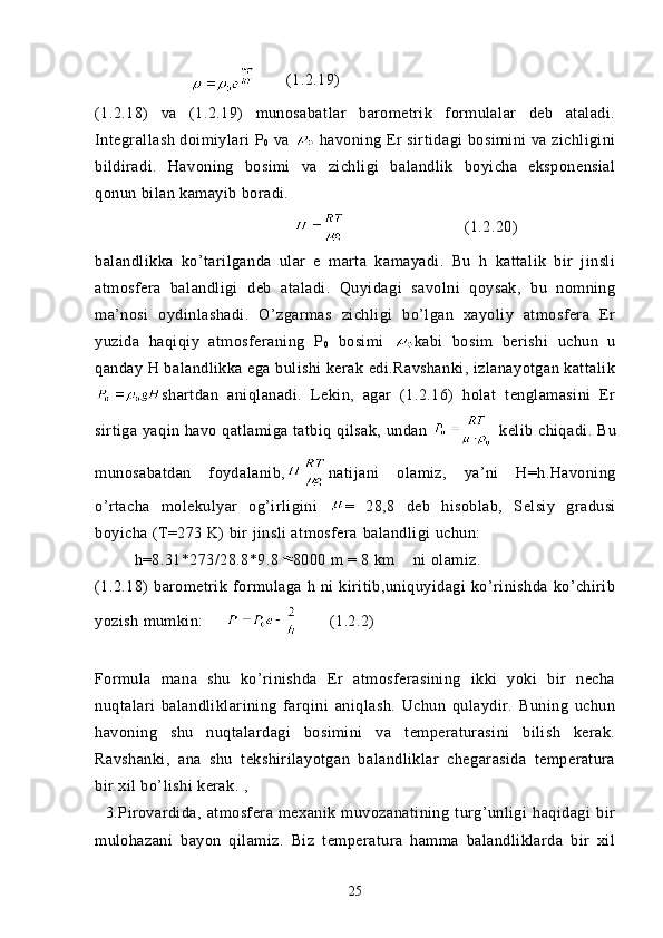 (1.2.19)  
(1.2.18)   va   (1.2.19)   munosabatlar   barometrik   formulalar   deb   ataladi.
Integrallash doimiylari P
0  va   havoning Er sirtidagi bosimini va zichligini
bildiradi.   Havoning   bosimi   va   zichligi   balandlik   boyicha   eksponensial
qonun bilan kamayib boradi.
(1.2.20)
balandlikka   ko’tarilganda   ular   e   marta   kamayadi.   Bu   h   kattalik   bir   jinsli
atmosfera   balandligi   deb   ataladi.   Quyidagi   savolni   qoysak,   bu   nomning
ma’nosi   oydinlashadi.   O’zgarmas   zichligi   bo’lgan   xayoliy   atmosfera   Er
yuzida   haqiqiy   atmosferaning   P
0   bosimi   kabi   bosim   berishi   uchun   u
qanday H balandlikka ega bulishi kerak edi.Ravshanki, izlanayotgan kattalik
shartdan   aniqlanadi.   Lekin,   agar   (1.2.16)   holat   tenglamasini   Er
sirtiga yaqin havo qatlamiga tatbiq qilsak, undan     kelib chiqadi. Bu
munosabatdan   foydalanib, natijani   olamiz,   ya’ni   H=h.Havoning
o’rtacha   molekulyar   og’irligini   =   28,8   deb   hisoblab,   Selsiy   gradusi
boyicha (T=273 K) bir jinsli atmosfera   balandligi  uchun :
h=8.31*273/28.8*9.8 8000 m = 8 km     ni   olamiz.
(1.2.18)   barometrik   formulaga   h   ni   kiritib,uniquyidagi   ko’rinishda   ko’chirib
yozish mumkin:             (1.2.2)
       
Formula   mana   shu   ko’rinishda   Er   atmosferasining   ikki   yoki   bir   necha
nuqtalari   balandliklarining   farqini   aniqlash.   Uchun   qulaydir.   Buning   uchun
havoning   shu   nuqtalardagi   bosimini   va   temperaturasini   bilish   kerak.
Ravshanki,   ana   shu   tekshirilayotgan   balandliklar   chegarasida   temperatura
bir xil bo’lishi kerak. ,
    3.Pirovardida,   atmosfera   mexanik   muvozanatining   turg’unligi   haqidagi   bir
mulohazani   bayon   qilamiz.   Biz   temperatura   hamma   balandliklarda   bir   xil
25