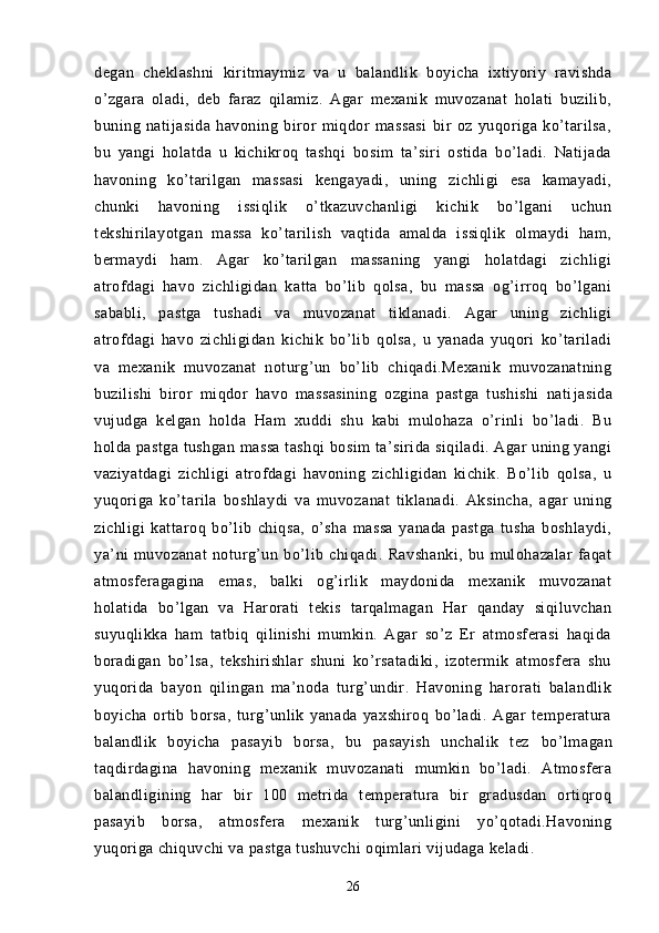 degan   cheklashni   kiritmaymiz   va   u   balandlik   boyicha   ixtiyoriy   ravishda
o’zgara   oladi,   deb   faraz   qilamiz.   Agar   mexanik   muvozanat   holati   buzilib,
buning   natijasida   havoning   biror   miqdor   massasi   bir   oz   yuqoriga   ko’tarilsa,
bu   yangi   holatda   u   kichikroq   tashqi   bosim   ta’siri   ostida   bo’ladi.   Natijada
havoning   ko’tarilgan   massasi   kengayadi,   uning   zichligi   esa   kamayadi,
chunki   havoning   issiqlik   o’tkazuvchanligi   kichik   bo’lgani   uchun
tekshirilayotgan   massa   ko’tarilish   vaqtida   amalda   issiqlik   olmaydi   ham,
bermaydi   ham.   Agar   ko’tarilgan   massaning   yangi   holatdagi   zichligi
atrofdagi   havo   zichligidan   katta   bo’lib   qolsa,   bu   massa   og’irroq   bo’lgani
sababli,   pastga   tushadi   va   muvozanat   tiklanadi.   Agar   uning   zichligi
atrofdagi   havo   zichligidan   kichik   bo’lib   qolsa,   u   yanada   yuqori   ko’tariladi
va   mexanik   muvozanat   noturg’un   bo’lib   chiqadi.Mexanik   muvozanatning
buzilishi   biror   miqdor   havo   massasining   ozgina   pastga   tushishi   nati jasida
vujudga   kelgan   holda   Ham   xuddi   shu   kabi   mulohaza   o’rinli   bo’ladi.   Bu
holda pastga tushgan massa tashqi bosim ta’sirida siqiladi. Agar uning yangi
vaziyatdagi   zichligi   atrofdagi   havoning   zichligidan   kichik.   Bo’lib   qolsa,   u
yuqoriga   ko’tarila   boshlaydi   va   muvo zanat   tiklanadi.   Aksincha,   agar   uning
zichligi   kattaroq   bo’lib   chiqsa,   o’sha   massa   yanada   pastga   tusha   boshlaydi,
ya’ni   muvozanat   noturg’un   bo’lib   chiqadi.   Ravshanki,   bu   mulohazalar   faqat
atmosferagagina   emas,   balki   og’irlik   maydonida   mexanik   muvozanat
holatida   bo’lgan   va   Harorati   tekis   tarqalmagan   Har   qanday   siqiluvchan
suyuqlikka   ham   tatbiq   qilinishi   mumkin.   Agar   so’z   Er   atmosferasi   haqida
boradigan   bo’lsa,   tekshirishlar   shuni   ko’rsatadiki,   izotermik   atmosfera   shu
yuqorida   bayon   qilingan   ma’noda   turg’undir.   Havoning   harorati   balandlik
boyicha   ortib   borsa,   turg’unlik   yanada   yaxshiroq   bo’ladi.   Agar   temperatura
balandlik   boyicha   pasayib   borsa,   bu   pasayish   unchalik   tez   bo’lmagan
ta q dirdagina   havoning   mexanik   muvozanati   mumkin   bo’ladi.   Atmosfera
balandligining   har   bir   100   metrida   temperatura   bir   gradusdan   ortiqroq
pasayib   borsa,   atmosfera   mexanik   turg’unligini   yo’qotadi.Havoning
yuqoriga chiquvchi va pastga tushuvchi oqimlari vijudaga keladi.
26 