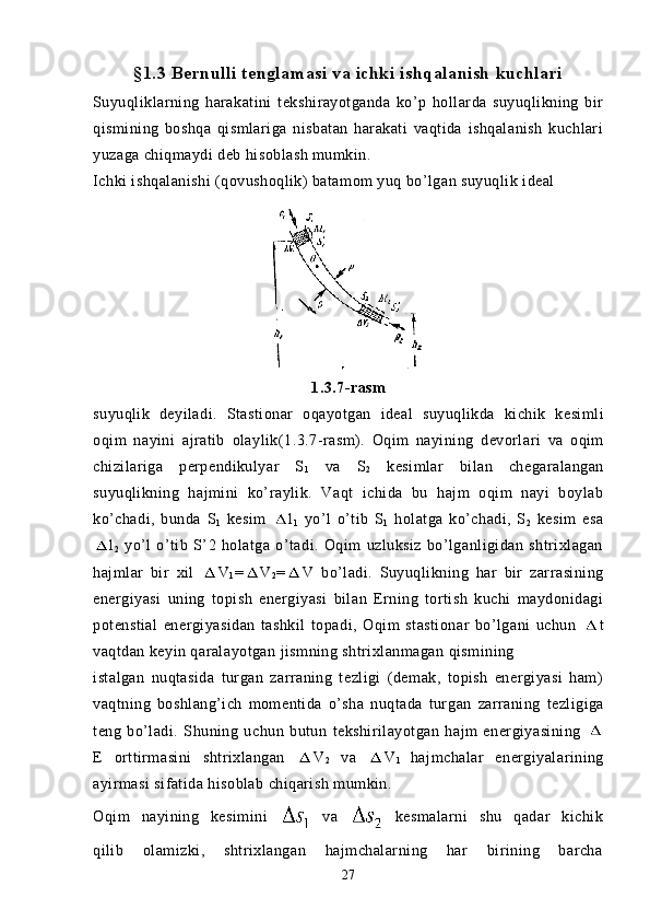 §1.3 Bernulli tenglamasi va ichki ishqalanish kuchlari
Suyuqliklarning   harakatini   tekshirayotganda   ko’p   hollarda   suyuqlikning   bir
qismining   boshqa   qismlariga   nisbatan   harakati   vaqtida   ishqalanish   kuchlari
yuzaga chiqmaydi deb hisoblash mumkin.
Ichki ishqalanishi (qovushoqlik) batamom yuq bo’lgan suyuqlik ideal 
1.3.7- rasm
suyuqlik   deyiladi .   Stastionar   oqayotgan   ideal   suyuqlikda   kichik   kesimli
oqim   nayini   ajratib   olaylik (1.3.7- rasm ).   Oqim   nayining   devorlari   va   oqim
chizilariga   perpendikulyar   S
1   va   S
2   kesimlar   bilan   chegaralangan
suyuqlikning   hajmini   ko’raylik.   Vaqt   ichida   bu   hajm   oqim   nayi   boylab
ko’chadi,   bunda   S
1   kesim   l
1   yo’l   o’tib   S
1   holatga   ko’chadi,   S
2   kesim   esa
l
2   yo’l   o’tib   S’2   holatga   o’tadi.   Oqim   uzluksiz   bo’lganligidan   shtrixlagan
hajmlar   bir   xil   V
1 = V
2 = V   bo’ladi.   Suyuqlikning   har   bir   zarrasining
energiyasi   uning   topish   energiyasi   bilan   Erning   tortish   kuchi   maydonidagi
potenstial   energiyasidan   tashkil   topadi,   Oqim   stastionar   bo’lgani   uchun   t
vaqtdan keyin qaralayotgan jismning shtrixlanmagan qismining
istalgan   nuqtasida   turgan   zarraning   tezligi   (demak,   topish   energiyasi   ham)
vaqtning   boshlang’ich   momentida   o’sha   nuqtada   tur gan   zarraning   tezligiga
teng   bo’ladi.   Shuning   uchun   butun   tekshirilayotgan   hajm   energiyasining  
E   orttirmasini   shtrixlangan   V
2   va   V
1   hajmchalar   energiyalarining
ayirmasi sifatida hisoblab chiqarish mumkin.
Oqim   nayining   kesimini     va     kesmalarni   shu   qadar   kichik
qilib   olamizki,   shtrixlangan   hajmchalarning   har   birining   barcha
27 