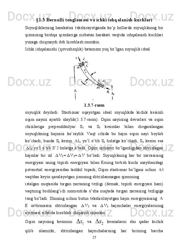 §1.3 Bernulli tenglamasi va ichki ishqalanish kuchlari
Suyuqliklarning   harakatini   tekshirayotganda   ko’p   hollarda   suyuqlikning   bir
qismining   boshqa   qismlariga   nisbatan   harakati   vaqtida   ishqalanish   kuchlari
yuzaga chiqmaydi deb hisoblash mumkin.
Ichki ishqalanishi (qovushoqlik) batamom yuq bo’lgan suyuqlik ideal 
1.3.7- rasm
suyuqlik   deyiladi .   Stastionar   oqayotgan   ideal   suyuqlikda   kichik   kesimli
oqim   nayini   ajratib   olaylik (1.3.7- rasm ).   Oqim   nayining   devorlari   va   oqim
chizilariga   perpendikulyar   S
1   va   S
2   kesimlar   bilan   chegaralangan
suyuqlikning   hajmini   ko’raylik.   Vaqt   ichida   bu   hajm   oqim   nayi   boylab
ko’chadi,   bunda   S
1   kesim   l
1   yo’l   o’tib   S
1   holatga   ko’chadi,   S
2   kesim   esa
l
2   yo’l   o’tib   S’2   holatga   o’tadi.   Oqim   uzluksiz   bo’lganligidan   shtrixlagan
hajmlar   bir   xil   V
1 = V
2 = V   bo’ladi.   Suyuqlikning   har   bir   zarrasining
energiyasi   uning   topish   energiyasi   bilan   Erning   tortish   kuchi   maydonidagi
potenstial   energiyasidan   tashkil   topadi,   Oqim   stastionar   bo’lgani   uchun   t
vaqtdan keyin qaralayotgan jismning shtrixlanmagan qismining
istalgan   nuqtasida   turgan   zarraning   tezligi   (demak,   topish   energiyasi   ham)
vaqtning   boshlang’ich   momentida   o’sha   nuqtada   tur gan   zarraning   tezligiga
teng   bo’ladi.   Shuning   uchun   butun   tekshirilayotgan   hajm   energiyasining  
E   orttirmasini   shtrixlangan   V
2   va   V
1   hajmchalar   energiyalarining
ayirmasi sifatida hisoblab chiqarish mumkin.
Oqim   nayining   kesimini     va     kesmalarni   shu   qadar   kichik
qilib   olamizki,   shtrixlangan   hajmchalarning   har   birining   barcha
27