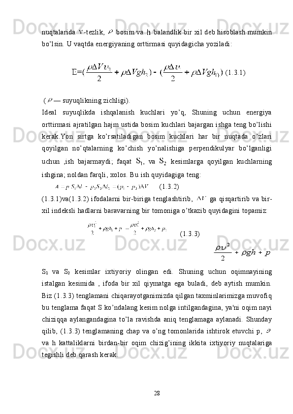 nuqtalarida   -tezlik,     bosim  va     balandlik bir  xil  deb hisoblash  mumkin
bo’lsin.  U  vaqtda energiyaning  orttirmasi  quyida gicha yoziladi:
 (1.3.1)
 ( — s uyuqlikning  zichligi).
Ideal   suyuqlikda   ishqalanish   kuchlari   yo’q,   Shuning   uchun   energiya
orttirmasi  ajratilgan  hajm   ustida  bosim   kuchlari   bajargan   ishga  teng  bo’lishi
kerak.Yon   sirtga   ko’rsatiladigan   bosim   kuchlari   har   bir   nuqtada   o’zlari
qoyilgan   no’qtalarning   ko’chish   yo’nalishiga   perpendikulyar   bo’lganligi
uchun   ,ish   bajarmaydi;   faqat   ,   va     kesimlarga   qoyilgan   kuchlarning
ishgina; noldan farqli, xolos. Bu ish quyidagiga teng:
            (1.3.2)
(1.3.1)va(1.3.2)   ifodalarni   bir-biriga   tenglashtirib,     ga   qisqartirib   va   bir-
xil indeksli hadlarni baravarning bir tomoniga o’tkazib quyidagini topamiz:
    (1.3.3)      
                 p	gh					
2	
2
S
1   va   S
2   kesimlar   ixtiyoriy   olingan   edi.   Shuning   uchun   oqimnayining
istalgan   kesimida   ,   ifoda   bir   xil   qiymatga   ega   buladi,   deb   aytish   mumkin.
Biz (1.3.3) tenglamani chiqarayotganimizda qilgan taxminlarimizga muvofiq
bu tenglama  faqat  S  ko’ndalang  kesim  nolga  intilgandagina,  ya'ni  oqim  nayi
chiziqqa   aylangandagina   to’la   ravishda   aniq   tenglamaga   aylanadi.   Shunday
qilib,   (1.3.3)   tenglamaning   chap   va   o’ng   tomonlarida   ishtirok   etuvchi   p,  
va   h   kattaliklarni   birdan-bir   oqim   chizig’ining   ikki ta   ixtiyoriy   nuqtalariga
tegishli deb qarash kerak. 
28 