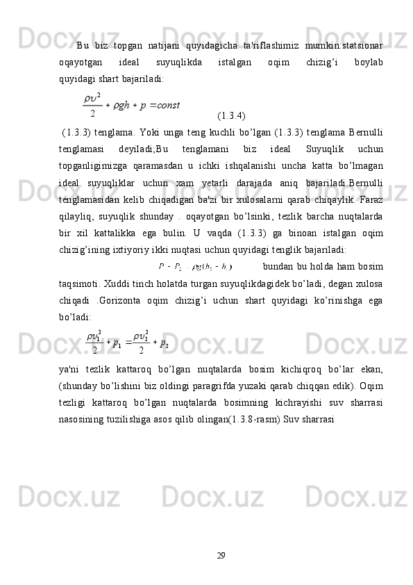 Bu   biz   topgan   natijani   quyidagicha   ta'riflashimiz   mumkin:statsionar
oqayotgan   ideal   suyuqlikda   istalgan   oqim   chizig’i   boylab
quyidagi shart bajariladi: 
         constpgh 	
2 2
    (1.3.4)
  (1.3.3)   tenglama.   Yoki   unga   teng   kuchli   bo’lgan   (1.3.3)   tenglama   Bernulli
tenglamasi   deyiladi;Bu   tenglamani   biz   ideal   Suyuqlik   uchun
topganligimizga   qaramasdan   u   ichki   ishqalanishi   uncha   katta   bo’lmagan
ideal   suyuqliklar   uchun   xam   yetarli   darajada   aniq   bajariladi.Bernulli
tenglamasidan   kelib   chiqadigan   ba'zi   bir   xulosalarni   qarab   chiqaylik.   Faraz
qilayliq,   suyuqlik   shunday   .   oqayotgan   bo’lsinki,   tezlik   barcha   nuqtalarda
bir   xil   kattalikka   ega   bul in.   U   vaqda   (1.3.3)   ga   binoan   istalgan   oqim
chizig’ining ixtiyoriy ikki nuqtasi uchun quyidagi tenglik bajariladi:
                  bundan   bu   holda   ham   bosim
taqsimoti. Xuddi tinch holatda turgan suyuqlikdagidek bo’ladi, degan xulosa
chiqadi   .Gorizonta   oqim   chizig’i   uchun   shart   quyidagi   ko’rinishga   ega
bo’ladi:  
         	
2	
2
2	1	
2
1	
2	2	
p	p					
ya'ni   tezlik   kattaroq   bo’lgan   nuqtalarda   bosim   kichiqroq   bo’lar   ekan,
(shunday bo’lishini  biz oldingi paragrifda yuzaki  qarab chiqqan edik). Oqim
tezligi   kattaroq   bo’lgan   nuqtalarda   bosimning   kichrayishi   suv   sharrasi
nasosining tuzilishiga asos qilib olingan(1.3.8-rasm) Suv sharrasi 
29