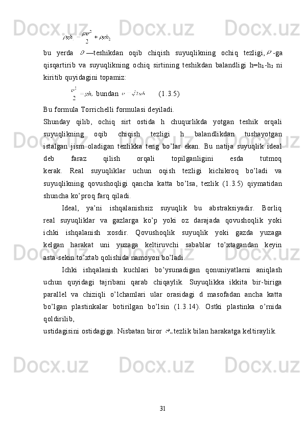          
bu   yerda   —teshikdan   oqib   chiqish   suyuqlikning   ochiq   tezligi, -ga
qisqartirib   va   suyuqlikning   ochiq   sirtining   teshikdan   balandligi   h=h
1 -h
2   ni
kiritib quyidagini topamiz:
      bundan        (1.3.5)
Bu formula Torrichelli formulasi deyiladi.
Shunday   qilib,   ochiq   sirt   ostida   h   chuqurlikda   yotgan   teshik   orqali
suyuqlikning   oqib   chiqish   tezligi   h   balandlikdan   tushayotgan
istalgan   jism   oladigan   tezlikka   teng   bo’lar   ekan.   Bu   natija   suyuqlik   ideal
deb   faraz   qilish   orqali   topilganligini   esda   tutmoq
kerak.   Real   suyuqliklar   uchun   oqish   tezligi   kichikroq   bo’ladi   va
suyuqlikning   qovushoqligi   qancha   katta   bo’lsa,   tezlik   (1.3.5)   qiymatidan
shuncha ko’proq farq qiladi.
  Ideal,   ya’ni   ishqalanishsiz   suyuqlik   bu   abstraksiyadir.   Borliq
real   suyuqliklar   va   gazlarga   ko’p   yoki   oz   darajada   qovushoqlik   yoki
ichki   ishqalanish   xosdir.   Qovushoqlik   suyuqlik   yoki   gazda   yuzaga
kelgan   harakat   uni   yuzaga   keltiruvchi   sabablar   to’xtagandan   keyin
asta-sekin to’xtab qolishida namoyon bo’ladi.
  Ichki   ishqalanish   kuchlari   bo’ysunadigan   qonuniyatlarni   aniqlash
uchun   quyidagi   tajribani   qarab   chiqaylik.   Suyuqlikka   ikkita   bir-biriga
parallel   va   chiziqli   o’lchamlari   ular   orasidagi   d   masofadan   ancha   katta
bo’lgan   plastinkalar   botirilgan   bo’lsin   (1.3.14).   Ostki   plastinka   o’rnida
qoldirilib,
ustidagisini ostidagiga. Nisbatan biror  tezlik bilan harakatga keltiraylik.
31 