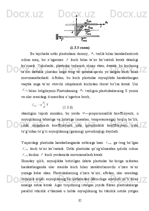 (1.3.3-rasm)
  Bu   tajribada   ustki   plastinkani   doimiy,     tezlik   bilan   harakatlantirish
uchun   aniq,   bir   o’zgarmas     kuch   bilan   ta’sir   ko’rsatish   kerak   ekanligi
ko’rinadi.   Vaholanki,   plastinka   tezlanish   olmas   ekan,   demak,   bu   kuchning
ta’siri   kattalik   jihatdan   unga   teng   va   qarama-qarshi   yo’nalgan   kuch   bilan
muvozanatlashadi.   Aftidan,   bu   kuch   plastinka   suyuqlikda   harakatlangan
vaqtda   unga   ta’sir   etuvchi   ishqalanish   kuchidan   iborat   bo’lsa   kerak.   Uni
bilan   belgilaymiz.Plastinkaning     tezligini,plastinkalarning   S   yuzini
va ular orasidagi d masofani o’zgartira borib,
                 (1.3.6)
ekanligini   topish   mumkin,   bu   yerda   —proporsionallik   koeffi siyenti,   u
suyuqlikning   tabiatiga   va   holatiga   (masalan,   temperaurasiga)   boqliq   bo’lib,
ichki   ishqalanish   koeffitsiyenti   yoki   qovushoklik   koeffitsiyenti,   yoki
to’g’ridan-to’g’ri suyuqlikning (gazning) qovushoqligi deyiladi.
Yuqoridagi   plastinka   harakatlanganda   ostkisiga   ham     ga   te n g   bo’lgan
  kuch   ta’sir   ko’rsatadi.   Ostki   plastinka   qo’zg’almasdan   qolishi   uchun
kuchni   kuch yordamida muvozanatlash kerak.
Shunday   qilib,   suyuqlikka   botirilgan   ikkita   plastinka   bir-biriga   nisbatan
harakatlanganda   ular   orasida   kuch   bilan   xarakterlanuvchi   o’zaro   ta’sir
yuzaga   kelar   ekan.   Plastinkalarning   o’zaro   ta’siri,   aftidan,   ular   orasidagi
suyuqlik   orqali   suyuqlikning   bir   qatlamidan   ikkinchiga   uzatilish   yo’li   bilan
amalga   oshsa   kerak.   Agar   tirqishning   istalgan   joyida   fikran   plastinkalarga
parallel   tekislik   o’tkazsak   u   holda   suyuqlikning   bu   tekislik   ustida   yotgan
32 