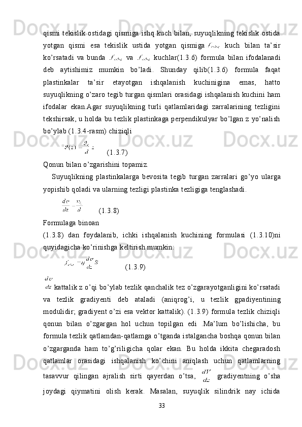 qismi   tekislik   ostidagi   qismiga   ishq   kuch   bilan,   suyuqlikning   tekislik   ostida
yotgan   qismi   esa   tekislik   ustida   yotgan   qismiga   kuch   bilan   ta’sir
ko’rsatadi   va   bunda     va     kuchlar(1.3.6)   for mula   bilan   ifodalanadi
deb   aytishimiz   mumkin   bo’ladi.   Shunday   qilib(1.3.6)   formula   faqat
plastinkalar   ta’sir   etayotgan   ishqalanish   kuchinigina   emas,   hatto
suyuqlikning  o’zaro  tegib turgan qismlari   orasidagi  ishqalanish   kuchini  ham
ifodalar   ekan.Agar   suyuqlikning   turli   qatlamlaridagi   zarralarining   tezligini
tekshirsak,   u   holda   bu   tezlik   plastinkaga   perpendikulyar   bo’lgan   z   yo’nalish
bo’ylab (1.3.4-rasm) chiziqli
                (1.3.7)
Qonu n  bilan o’zgarishini topamiz.
      Suyuqlikning   plastinkalarga   bevosita   tegib   turgan   zarralari   go’y o   ularga
yopishib qoladi va ularning tezligi plastinka tezligiga tenglashadi. 
                                                    (1.3.8)
Formulaga binoan        
(1.3. 8 )   dan   foydalanib,   ichki   ishqalanish   kuchining   formulasi   (1.3.10)ni
quyidagicha ko’rinishga keltirish mumkin:
                 (1.3. 9 )
kattalik z o’qi bo’ylab tezlik qanchalik tez o’zgarayotganligini ko’rsatadi
va   tezlik   gradiyenti   deb   ataladi   (aniqrog’i,   u   tez lik   gpadiyentining
modulidir;   gradiyent   o’zi   esa   vektor   kattalik).  (1.3.9)   formula   tezlik  chiziqli
qonun   bilan   o’zgargan   hol   uchun   topilgan   edi   .Ma’lum   bo’lishicha,   bu
formula tezlik qatlamdan-qatlamga o’tganda istalgancha  boshqa  qonun bilan
o’zgarganda   ham   to’g’riligicha   qolar   ekan.   Bu   holda   ikkita   chegaradosh
qatlamlar   orasidagi   ishqalanish   ko’chini   aniqlash   uchun   qatlamlarning
tasavvur   qilingan   ajralish   sirti   qayerdan   o’tsa,     gradiyentning   o’sha
joydagi   qiymatini   olish   kerak.   Masalan,   suyuqlik   silindrik   nay   ichida
33 