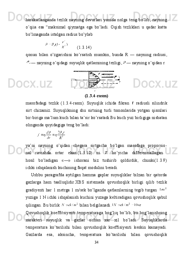 harakatlanganda   tezlik   nayning   devorlari   yonida   nolga   teng   bo’lib,   nayning
o’qiia   esa   “maksimal   qiymatga   ega   bo’ladi.   Oqish   tezliklari   u   qadar   katta
bo’lmaganda istalgan radius bo’ylab
               (1.3.14)
qonun   bilan   o’zgarishini   ko’rsatish   mumkin,   bunda   R   —   naynin g   radiusi,
— nayning o’qidagi suyuqlik qatlamining tezligi, — nayning o’qidan  r
(1.3.4-rasm)
masofadagi   tezlik   ( 1.3.4- rasm).   Suyuqlik   ichida   fikran     radiusli   silindrik
sirt   chizamiz.   Suyuqlikning   shu   sirtning   turli   tomonlarida   yotgan   qismlari
bir-biriga ma’lum kuch bilan ta’sir ko’rsatadi.Bu kuch yuz birligiga nisbatan
olinganda quyidagiga teng bo’ladi:
         
ya’ni   nayning   o’qidan   chegara   sirtgacha   bo’lgan   masofaga   proporsio-
nal   ravishda   ortar   ekan.(1.3.10)   ni     bo’yicha   differensiallagan  
hosil   bo’ladigan   «—»   ishorani   biz   tushirib   qoldirdik,   chunki(1.3.9)
ichki ishqalanish kuchining faqat modulini beradi.
      Ushbu   paragrafda   aytilgan   hamma   gaplar   suyuqliklar   bilzan   bir   qatorda
gazlarga   ham   taalluqlidir.XBS   sistemada   qovushoqlik   birligi   qilib   tezlik
gradiyenti   har   1   metrga   1   m/sek   bo’lganda   qatlamlarning   tegib   turgan  
yuziga   1   N   ichki   ishqalanish   kuchini   yuzaga   keltiradigan   qovushoqlik   qabul
qilingan. Bu birlik   bilan belgilanadi.
Qovushoqlik   koeffitsiyenti   temperaturaga   bog’liq   bo’lib,   bu   bog’lanishning
xarakteri   suyuqlik   va   gazlar   uchun   xar   xil   bo’ladi.   Suyuqliklarda
temperatura   ko’tarilishi   bilan   qovushoqlik   koeffisiyenti   keskin   kamayadi.
Gazlarda   esa,   aksincha,   temperatura   ko’tarilishi   bilan   qovushoqlik
34 