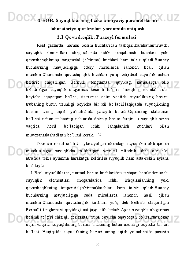 2 BOB.  Suyuqliklarning fizika-ximiyaviy parametrlarini
laboratoriya qurilmalari yordamida aniqlash
2.1 Qovushoqlik. Puazeyl formulasi.
  Real   gazlarda,   normal   bosim   kuchlaridan   tashqari,harakatlantiruvchi
suyuqlik   elementlari   chegaralarida   ichki   ishqalanish   kuchlari   yoki
qovushqoqlikning   tangensial   (o’rinma)   kuchlari   ham   ta’sir   qiladi.Bunday
kuchlarning   mavjudligiga   oddiy   misollarda   ishonch   hosil   qilish
mumkin.Chunonchi   qovushqoqlik   kuchlari   yo’q   deb,ideal   suyuqlik   uchun
keltirib   chiqarilgan   Bernulli   tenglamasi   quyidagi   natijalarga   olib
keladi:Agar   suyuqlik   o’zgarmas   kesimli   to’g’ri   chiziqli   gorizantal   truba
boyicha   oqayotgan   bo’lsa,   statsionar   oqim   vaqtida   suyuqlikning   bosimi
trubaning   butun   uzunligi   boyicha   bir   xil   bo’ladi.Haqiqatda   suyuqlikning
bosimi   uning   oqish   yo’nalishida   pasayib   boradi.Oqishning   statsionar
bo’lishi   uchun   trubaning   uchlarida   doimiy   bosim   farqini   u   suyuqlik   oqish
vaqtida   hosil   bo’ladigan   ichki   ishqalanish   kuchlari   bilan
muvozanatlashadigan bо’lishi kerak.
  Ikkinchi   misol   sifatida   aylanayotgan   idishdagi   suyuqlikni   olib   qarash
mumkin.Agar   suyuqlikka   to’ldirilgan   vertikal   silindrik   idish   o’z   o’qi
atrofida   tekis   aylanma   harakatga   keltirilsa,suyuqlik   ham   asta-sekin   aylana
boshlaydi.
      1. Real   suyuqliklarda,   normal   bosim   kuchlaridan   tashqari,harakatlanuvchi
suyuqlik   elementlari   chegaralarida   ichki   ishqalanishning   yoki
qovushoqlikning   tangensial(o’rinma)kuchlari   ham   ta’sir   qiladi.Bunday
kuchlarning   mavjudligiga   soda   misollarda   ishonch   hosil   qilish
mumkin.Chunonchi   qovushoqlik   kuchlari   yo’q   deb   keltirib   chiqarilgan
Bernulli   tenglamasi   quyidagi   natijaga   olib   keladi.Agar   suyuqlik   o’zgarmas
kesimli   to’g’ri   chiziqli   gorizantal   truba   boyicha   oqayotgan   bo’lsa,statsionar
oqim   vaqtida   suyuqlikning   bosimi   trubaning   butun   uzunligi   boyicha   bir   xil
bo’ladi.   Haqiqatda   suyuqlikning   bosimi   uning   oqish   yo’nalishida   pasayib
36