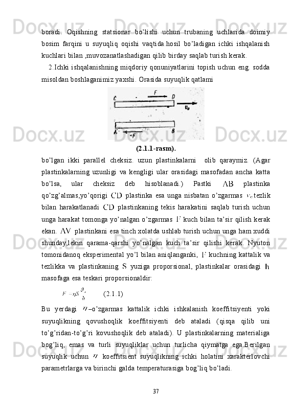 boradi.   Oqishning   statsionar   bo’lishi   uchun   trubaning   uchlarida   doimiy
bosim   farqini   u   suyuqliq   oqishi   vaqtida.hosil   bo’ladigan   ichki   ishqalanish
kuchlari bilan ,muvozanatlashadigan qilib birday saqlab turish kerak.
      2.Ichki   ishqalanishning   miqdoriy   qonuniyatlarini   topish   uchun   eng.   sodda
misoldan boshlaganimiz yaxshi.  Orasida suyuqlik qatlami
(2.1.1-rasm).
bo’lgan   ikki   parallel   cheksiz.   uzun   plastinkalarni     olib   qaraymiz.   (Agar
plastinkalarning   uzunligi   va   kengligi   ular   orasidagi   masofadan   ancha   katta
bo’lsa,   ular   cheksiz   deb   hisoblanadi.)   Pastki     plastinka
qo’zg’almas,yo’qorigi     plastinka   esa   unga   nisbatan   o’zgarmas   tezlik
bilan   harakatlanadi     plastinkaning   tekis   harakatini   saqlab   turish   uchun
unga   harakat   tomonga   yo’nalgan   o’zgarmas     kuch   bilan   ta’sir   qilish   kerak
ekan.    plastinkani  esa tinch xolatda ushlab turish uchun unga ham xuddi
shunday,lekin   qarama-qarshi   yo’nalgan   kuch   ta’sir   qilishi   kerak.   Nyuton
tomonidanoq   eksperimental   yo’l   bilan   aniqlanganki,     kuchning   kattalik   va
tezlikka   va   plastinkaning     yuziga   proporsional,   plastinkalar   orasidagi  
masofaga esa teskari proporsionaldir:
                    (2.1.1)
Bu   yerdagi   –o’zgarmas   kattalik   ichki   ishkalanish   koeffitsiyenti   yoki
suyuqlikning   qovushoqlik   koeffitsiyenti   deb   ataladi   (qisqa   qilib   uni
to’g’ridan-to’g’ri   kovushoqlik   deb   ataladi).   U   plastinkalarning   materialiga
bog’liq,   emas   va   turli   suyuqliklar   uchun   turlicha   qiymatga   ega.Berilgan
suyuqlik   uchun     koeffitsient   suyuqlikning   ichki   holatini   xarakterlovchi
parametrlarga va birinchi galda temperaturasiga bog’liq bo’ladi.
37 