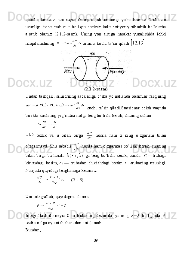 qabul   qilamiz   va   uni   suyuqlikning   oqish   tomoniga   yo’naltiramiz.   Trubadan
uzunligi   dx   va   radiusi   r   bo’lgan   cheksiz   kalta   ixtiyoriy   silindrik   bo’lakcha
ajratib   olamiz   (2.1.2-rasm).   Uning   yon   sirtiga   harakat   yunalishida   ichki
ishqalanishning   urinma kuchi ta’sir qiladi.  
(2.1.2-rasm)
Undan   tashqari,   silindrning   asoslariga   o’sha   yo’nalishda   bosimlar   farqining
  kuchi   ta’sir   qiladi.Statsionar   oqish   vaqtida
bu ikki kuchning yig’indisi nolga teng bo’lishi kerak, shuning uchun 
         
  tezlik   va   u   bilan   birga     hosila   ham   x   ning   o’zgarishi   bilan
o’zgarmayd.   Shu   sababli     hosila   ham   o’zgarmas   bo’lishi   kerak,   shuning
bilan   birga   bu   hosila     ga   teng   bo’lishi   kerak;   bunda   —trubaga
kirishdagi   bosim, —   trubadan   chiqishdagi   bosim,   -trubaning   uzunligi.
Natijada quyidagi tenglamaga kelamiz:
                (2.1. 3 )
Uni integrallab, quyidagini olamiz:
         
Integrallash   doimiysi   C   ni   trubaning   devorida,   ya’ni   g     bo’lganda  
tezlik nolga aylanish shartidan aniqlanadi.
Bundan, 
39 