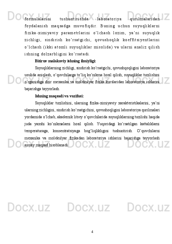 f o r m u l a l a r i n i   t u s h u n t i r i s h d a   l a b o r a t o r i y a   q u r i l m a l a r i d a n
f o y d a l a n i s h   m a q s a d g a   m u v o f i q d i r .   B u n i n g   u c h u n   s u y u q l i k l a r n i
f i z i k a - x i m i y a v i y   p a r a m e t r l a r i n i   о ’ l c h a s h   l o z i m ,   y a ’ n i   s u y u q l i k
z i c h l i g i ,   s i n d i r i s h   k о ’ r s a t g i c h i ,   q o v u s h o q l i k   k o e f f i t s i y e n t l a r i n i
о ’ l c h a s h   ( i k k i   a t o m l i   s u y u q l i k l a r   m i s o l i d a )   v a   u l a r n i   a n a l i z   q i l i s h
i s h n i n g   d o l z a r b l i g i n i   k о ’ r s a t a d i .
Bitiruv malakaviy ishning ilmiyligi:
  Suyuqliklarning zichligi, sindirish ko’rsatgichi, qovushqoqligini laboratoriya
usulida aniqlash, o’quvchilarga to’liq ko’nikma hosil qilish, suyuqliklar tuzilishini
o’rganishga  doir  mexanika  va molekulyar  fizika kurslaridan laboratoriya ishlarini
bajarishga tayyorlash.
  Ishning maqsadi va vazifasi:
  Suyuqliklar   tuzilishini,   ularning   fizika-ximiyaviy   xarakteristikalarini,   ya’ni
ularning zichligini, sindirish kо’rsatgichini, qovushoqligini laboratoriya qurilmalari
yordamida о’lchab, akademik litsey о’quvchilarida suyuqliklarning tuzilishi haqida
juda   yaxshi   kо’nikmalarni   hosil   qilish.   Yuqoridagi   kо’rsatilgan   kattaliklarni
temperaturaga,   konsentratsiyaga   bog’liqlikligini   tushuntirish.   О’quvchilarni
mexanika   va   molekulyar   fizikadan   laboratoriya   ishlarini   bajarishga   tayyorlash
asosiy maqsad hisoblanadi. 
            
4 