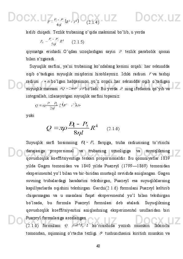               (2.1.4)
kelib chiqadi. Tezlik trubaning o’qida maksimal bo’lib, u yerda
                  (2.1.5)
qiymatga   erishadi..O’qdan   uzoqlashgan   sayin     tezlik   parabolik   qonun
bilan o’zgaradi. 
    Suyuqlik   sarfini,   ya’ni   trubaning   ko’ndalang   kesimi   orqali:   har   sekundda
oqib   o’tadigan   suyuqlik   miqdorini   hisoblaymiz.   Ichki   radiusi   va   tashqi
radiusi   bo’lgan   halqasimon   yo’z   orqali   har   sekundda   oqib   o’tadigan
suyuqlik  massasi   bo’ladi.  Bu  yerda     ning  ifodasini  qo’yib va
integrallab, izlanayotgan suyuqlik sarfini topamiz:
       
yoki 
               (2.1.6)
Suyuqlik   sarfi   bosimning     farqiga,   truba   radiusining   to’rtinchi
darajasiga   proporsional   va   trubaning   uzunligiga   va   suyuqlikning
qovushoqlik   koeffitsiyentiga   teskari   proporsionaldir.   Bu   qonuniyatlar   1839
yilda   Gagen   tomonidan   va   1840   yilda   Puazeyl   (1799—1869)   tomonidan
eksperimental  yo’l  bilan va bir-biridan  mustaqil  ravishda aniqlangan.  Gagen
suvning   trubalardagi   harakatini   tekshirgan,   Puazeyl   esa   suyuqliklarning
kapillyarlarda   oqishini   tekshirgan.   Garchi(2.1.6)   formulani   Puazeyl   keltirib
chiqarmagan   va   u   masalani   faqat   eksperemental   yo’l   bilan   tekshirgan
bo’lsada,   bu   formula   Puazeyl   formulasi   deb   ataladi.   Suyuqlikning
qovushoqlik   koeffitsiyentini   aniqlashning   eksperimental   usullaridan   biri
Puazeyl formulasiga asoslangan.
(2.1.6)   formulani     ko’rinishida   yozish   mumkin.   Ikkinchi
tomondan,   oqimning   o’rtacha   tezligi     tushunchasini   kiritish   mumkin   va
40 