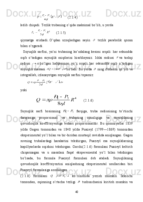 (2.1.4)
kelib chiqadi. Tezlik trubaning o’qida maksimal bo’lib, u yerda
                  (2.1.5)
qiymatga   erishadi..O’qdan   uzoqlashgan   sayin     tezlik   parabolik   qonun
bilan o’zgaradi. 
    Suyuqlik   sarfini,   ya’ni   trubaning   ko’ndalang   kesimi   orqali:   har   sekundda
oqib   o’tadigan   suyuqlik   miqdorini   hisoblaymiz.   Ichki   radiusi   va   tashqi
radiusi   bo’lgan   halqasimon   yo’z   orqali   har   sekundda   oqib   o’tadigan
suyuqlik  massasi   bo’ladi.  Bu  yerda     ning  ifodasini  qo’yib va
integrallab, izlanayotgan suyuqlik sarfini topamiz:
       
yoki 
               (2.1.6)
Suyuqlik   sarfi   bosimning     farqiga,   truba   radiusining   to’rtinchi
darajasiga   proporsional   va   trubaning   uzunligiga   va   suyuqlikning
qovushoqlik   koeffitsiyentiga   teskari   proporsionaldir.   Bu   qonuniyatlar   1839
yilda   Gagen   tomonidan   va   1840   yilda   Puazeyl   (1799—1869)   tomonidan
eksperimental  yo’l  bilan va bir-biridan  mustaqil  ravishda aniqlangan.  Gagen
suvning   trubalardagi   harakatini   tekshirgan,   Puazeyl   esa   suyuqliklarning
kapillyarlarda   oqishini   tekshirgan.   Garchi(2.1.6)   formulani   Puazeyl   keltirib
chiqarmagan   va   u   masalani   faqat   eksperemental   yo’l   bilan   tekshirgan
bo’lsada,   bu   formula   Puazeyl   formulasi   deb   ataladi.   Suyuqlikning
qovushoqlik   koeffitsiyentini   aniqlashning   eksperimental   usullaridan   biri
Puazeyl formulasiga asoslangan.
(2.1.6)   formulani     ko’rinishida   yozish   mumkin.   Ikkinchi
tomondan,   oqimning   o’rtacha   tezligi     tushunchasini   kiritish   mumkin   va
40
