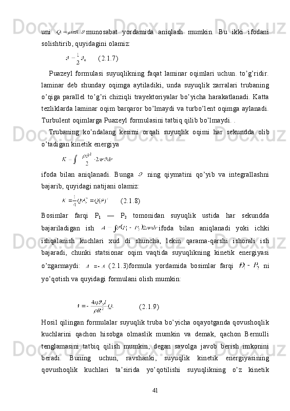 uni   munosabat   yordamida   aniqlash   mumkin.   Bu   ikki   ifodani
solishtirib, quyidagini olamiz:
                   (2.1.7)
      Puazeyl   formulasi   suyuqlikning   faqat   laminar   oqimlari   uchun.   to’g’ridir.
laminar   deb   shunday   oqimga   aytiladiki,   unda   suyuqlik   zarralari   trubaning
o’qiga   parallel   to’g’ri   chiziqli   trayektoriyalar   bo’yicha   harakatlanadi.   Katta
tezliklarda   laminar   oqim   barqaror   bo’lmaydi   va   turbo’lent   oqimga   aylanadi.
Turbulent oqimlarga Puazeyl formulasini tatbiq qilib bo’lmaydi. .
    Trubaning   ko’ndalang   kesimi   orqali   suyuqlik   oqimi   har   se kundda   olib
o’tadigan kinetik energiya
          
ifoda   bilan   aniqlanadi.   Bunga     ning   qiymatini   qo’yib   va   integrallashni
bajarib, quyidagi natijani olamiz:
                 (2.1.8)
Bosimlar   farqi   P
1   —   P
2   tomonidan   suyuqlik   ustida   har   sekundda
bajariladigan   ish   ifoda   bilan   aniqlanadi   yoki   ichki
ishqalanish   kuchlari   xud   di   shuncha,   lekin   qarama-qarshi   ishorali   ish
bajaradi,   chunki   statsionar   oqim   vaqtida   suyuqlikning   kinetik   energiyasi
o’zgarmaydi:     (2.1.3)formula   yordamida   bosimlar   farqi     ni
yo’qotish va quyidagi formulani olish mumkin:
               (2.1.9)
Hosil   qilingan   formulalar   suyuqlik   truba   bo’yicha   oqayotganda   qovushoqlik
kuchlarini   qachon   hisobga   olmaslik   mumkin   va   demak,   qachon   Bernulli
tenglamasini   tatbiq   qilish   mumkin,   degan   savolga   javob   berish   imkonini
beradi.   Buning   uchun,   ravshanki,   suyuqlik   kinetik   energiyasining
qovushoqlik   kuchlari   ta’sirida   yo’qotilishi   suyuqlikning   o’z   kinetik
41 