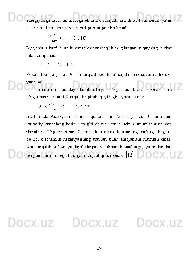 energiyasiga  nisbatan  hisobga  olmaslik  darajada  kichik bo’lishi  kerak,  ya’ni
bo’lishi kerak. Bu quyidagi shartga olib keladi:
                (2.1.10)
By yerda  harfi bilan kinematik qovushoqlik belgilangan, u quyidagi nisbat
bilan aniqlanadi:
                  (2.1.11)
 kattalikni, agar uni   dan farqlash kerak bo’lsa, dinamik sovushoqlik deb
yuritiladi.
  Binobarin,   bunday   kombinatsiya   o’zgarmas   bulishi   kerak.   Bu
o’zgarmas miqdorni C orqali belgilab, quyidagini yoza olamiz: 
                 (2.1.12)
Bu   formula   Puazeylning   hamma   qonunlarini   o’z   ichiga   oladi.   U   formulani
ixtiyoriy   kundalang   kesimli   to’g’ri   chiziqli   truba   uchun   umumlashtirishdan
iboratdir.   O’zgarmas   son   C   truba   kundalang   kesimining   shakliga   bog’liq
bo’lib,   o’lchamlik   nazariyasining   usullari   bilan   aniqlanishi   mumkin   emas.
Uni   aniqlash   uchun   yo   tajribalarga,   yo   dinamik   usullarga,   ya’ni   harakat
tenglamalarini integrallashga murojaat qilish kerak. 
42 