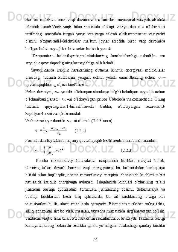 Har   bir   molekula   biror   vaqt   davomida   ma’lum   bir   muvozanat   vaziyati   atrofida
tebranib   turadi.Vaqti-vaqti   bilan   molekula   oldingi   vaziyatidan   o’z   o’lchamlari
tartibidagi   masofada   turgan   yangi   vaziyatga   sakrab   o’tib,muvozanat   vaziyatini
o’rnini   o’zgartiradi.Molekulalar   ma’lum   joylar   atrofida   biror   vaqt   davomida
bo’lgan holda suyuqlik ichida sekin ko’chib yuradi.
    Temperatura   ko’tarilganda,molekulalarning   karakatchanligi   oshadi,bu   esa
suyuqlik qovushqoqligining kamayishiga olib keladi.
    Suyuqliklarda   issiqlik   harakatining   o’rtacha   kinetic   energiyasi   molekulalar
orasidagi   tutinish   kuchlarini   yengish   uchun   yetarli   emas.Shuning   uchun   –
qovushqoqlikning siljish koeffitsienti.
Pribor doimiysi,  –yaxshi o’lchangan standarga to’g’ri keladigan suyuqlik uchun
o’lchanibaniqlanadi.   –ni   o’lchaydigan   pribor   Ubbeloda   viskozimetridir.   Uning
tuzilishi   quyidagicha:1-birlashtiruvchi   trubka,   o’lchaydigan   rezirvuar,3-
kapillyar,4-rezirvuar,5-termostat.
Viskozimetr yordamida  –ni o’lchab,(2.2.3-rasm).
                 (2.2.2)
Formuladan foydalanib, hajmiy qovushqoqlik keffitsientini hisoblash mumkin.
             (2.2.3)
  Barcha   mexanikaviy   hodisalarda   ishqalanish   kuchlari   mavjud   bo’lib,
ularning   ta’siri   deyarli   hamma   vaqt   energiyaiing   bir   ko’rinishdan   boshqasiga
o’tishi   bilan   bog’liqdir;   odatda   mexanikaviy   ener giya   ishqalanish   kuchlari   ta’siri
natijasida   issiqlik   energiyaga   aylanadi.   Ishqalanish   kuchlari   o’zlarining   ta’siri
jihatidan   boshqa   quchlardan:   tortishish,   jismlarning   bosimi,   deformatsiya   va
boshqa   kuchlardan   hech   farq   qilmasada,   bu   xil   kuchlarning   o’ziga   xos
xususiyatlari   bulib,   ularni   misollarda   qaraymiz.   Biror   jism   turtkidan   so’ng   tekis,
silliq gorizontal sirt bo’ylab, masalan, taxtacha muz ustida sirg’anayotgan bo’lsin.
Taxtacha vaqt o’tishi bilan o’z harakatini sekinlashtirib, to’xtaydi. Taxtacha tezligi
kamayadi, uning tezlanishi  tezlikka qarshi  yo’nalgan. Taxtachaga qanday  kuchlar
44 