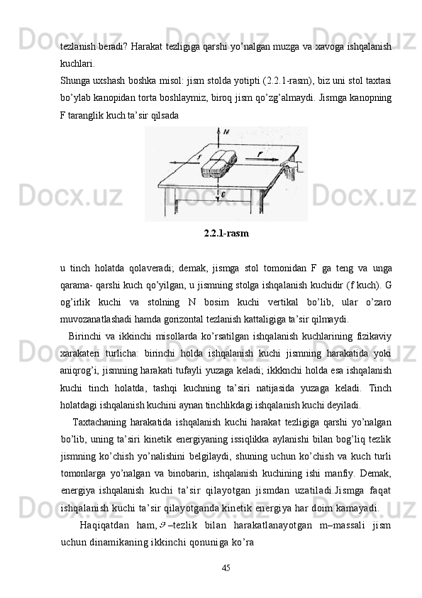 tezlanish beradi? Harakat tezligiga qarshi yo’nalgan muzga va xavoga ishqalanish
kuchlari.
Shunga uxshash boshka misol: jism stolda yotipti (2.2.1-rasm), biz uni stol taxtasi
bo’ylab kanopidan torta boshlaymiz, biroq jism qo’zg’almaydi. Jismga kanopning
F taranglik kuch ta’sir qilsada
2.2.1-rasm
u   tinch   holatda   qolaveradi;   dema k ,   jismga   stol   tomonidan   F   g a   teng   va   unga
qarama- qarshi kuch   q o’yilgan, u jismning stolga ishqalanish kuchidir ( f   kuch). G
og’irlik   kuchi   va   stolning   N   bosim   kuchi   vertikal   bo’lib,   ular   o’zaro
muvozanatlashadi hamda gorizontal tezlanish kattaligiga ta’sir qilmaydi.
    Birinchi   va   ikkinchi   misollarda   ko’rsatilgan   ishqalanish   kuchlarining   fizikaviy
xarakateri   turlicha:   birinchi   holda   ishqalanish   kuchi   jismning   harakatida   yoki
aniqrog’i, jismning harakati  tufayli yuzaga keladi;  ikkknchi  holda esa  ishqalanish
kuchi   tinch   holatda,   tashqi   kuchning   ta’siri   natijasida   yuzaga   keladi.   Tinch
holatdagi ishqalanish kuchini aynan tinchlikdagi ishqalanish kuchi deyiladi.
Taxtachaning   harakatida   ishqalanish   kuchi   harakat   tezligiga   qarshi   yo’nalgan
bo’lib,   uning   ta’siri   kinetik   energiyaning   issiqlikka   aylanishi   bilan   bog’liq   tezlik
jismning   ko’chish   yo’nalishini   belgilaydi,   shuning   uchun   ko’chish   va   kuch   turli
tomonlarga   yo’nalgan   va   binobarin,   ishqalanish   kuchining   ishi   manfiy.   Demak,
energiya   ishqalanish   kuchi   ta’sir   qilayotgan   jismdan   uzatiladi.Jismga   faqat
ishqalanish kuchi ta’sir qilayotganda kinetik energiya har doim kamayadi.
  Haqiqatdan   ham, –tezlik   bilan   harakatlanayotgan   m–massali   jism
uchun dinamikaning ikkinchi qonuniga ko’ra
45 