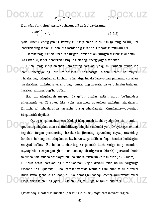 (2.2.4)
Bunada, –ishqalanish kuchi;uni dS ga ko’paytiramiz:
            (2.2.5)
yoki   kinetik   energiyaning   kamayishi   ishqalanish   kuchi   ishiga   teng   bo’lib,   uni
energiyaning saqlanish qonuni asosida to’g’ridan-to’g’ri yozish mumkin edi.
 Harakatdagi jism va uni o’rab turgan jismlar bilan qilingan tekshirishlar shuni 
ko’rsatadiki, kinetik energiya issiqlik shakldagi energiyaga o’tar ekan.
Tinchlikdagi   ishqalanishda   jismlarning   harakati   yo’q;   shu   sababli   bunda   ish
ham,   energiyaning   bir   ko’rinishdan   boshqasiga   o’tishi   ham   bo’lmaydi.
Harakatdagi   ishqalanish   kuchining   kattaligi   harakatlanayotgan   jismning   xossalari
va  shakliga,   muhitning  va  atrofdagi   jismlarning  xossalariga   va  bulardan   tashqari,
harakat tezligiga bog’liq bo’ladi.
    Ikki   xil   ishqalanish   mavjud:   1)   qattiq   jismlar   sirtlari   quruq   bo’lgandagi
ishqalanish   va   2)   suyuqlikka   yoki   gazsimon   qovushoq   muhitga   ishqalanish.
Birinchi   xil   ishqalanishni   qisqacha   quruq   ishqalanish,   ikkinchisini—qovushoq
ishqalanish deyiladi.
  Quruq ishqalanishda tinchlikdagi ishqalanish kuchi vijudga kelishi mumkin,
qovushoq ishqalanishda esa tinchlikdagi ishqalanish kuchi yo’q. Moylangan sirtlari
tegishib   turgan   jismlarning   harakatida   jismning   qovushoq   suyuq   muhitdagi
harakati   holidagidek   ishqalanish   kuchi   vujudga   kelib,   u   faqat   harakat   holidagina
mavjud   bo’ladi.   Bu   holda   tinchlikdagi   ishqalanish   kuchi   nolga   teng;   masalan,
suyuqlikda   suzayotgan   jism   har   qanday   (istalgancha   kichik)   gorizotal   kuch
ta’sirida harakatlana boshlaydi;buni tajribada tekshirib ko’rish oson.(2.2.2-rasm) 
U   holda   tezda   harakatning   biror   vaqtdan   keyin   deyarli   tekis   bo’lib   qolganiga
ishonch   hosil   qilamiz.Bu   hol   harakat   vaqtida   tezlik   o’sishi   bilan   ta’sir   qiluvchi
kuch   kattaligicha   o’sib   boruvchi   va   demak,bu   tashqi   kuchni   muvozanatlovchi
ishqalanish kuchining (qarshilik kuchining) vu judga kelganini bildiradi. 
Qovushoq ishqalanish kuchlari (qarshilik kuchlari) faqat harakat vaqtidagina
46 