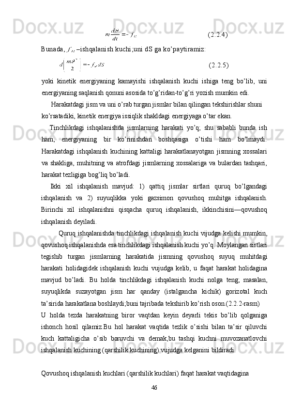 (2.2.4)
Bunada, –ishqalanish kuchi;uni dS ga ko’paytiramiz:
            (2.2.5)
yoki   kinetik   energiyaning   kamayishi   ishqalanish   kuchi   ishiga   teng   bo’lib,   uni
energiyaning saqlanish qonuni asosida to’g’ridan-to’g’ri yozish mumkin edi.
 Harakatdagi jism va uni o’rab turgan jismlar bilan qilingan tekshirishlar shuni 
ko’rsatadiki, kinetik energiya issiqlik shakldagi energiyaga o’tar ekan.
Tinchlikdagi   ishqalanishda   jismlarning   harakati   yo’q;   shu   sababli   bunda   ish
ham,   energiyaning   bir   ko’rinishdan   boshqasiga   o’tishi   ham   bo’lmaydi.
Harakatdagi   ishqalanish   kuchining   kattaligi   harakatlanayotgan   jismning   xossalari
va  shakliga,   muhitning  va  atrofdagi   jismlarning  xossalariga   va  bulardan   tashqari,
harakat tezligiga bog’liq bo’ladi.
    Ikki   xil   ishqalanish   mavjud:   1)   qattiq   jismlar   sirtlari   quruq   bo’lgandagi
ishqalanish   va   2)   suyuqlikka   yoki   gazsimon   qovushoq   muhitga   ishqalanish.
Birinchi   xil   ishqalanishni   qisqacha   quruq   ishqalanish,   ikkinchisini—qovushoq
ishqalanish deyiladi.
  Quruq ishqalanishda tinchlikdagi ishqalanish kuchi vijudga kelishi mumkin,
qovushoq ishqalanishda esa tinchlikdagi ishqalanish kuchi yo’q. Moylangan sirtlari
tegishib   turgan   jismlarning   harakatida   jismning   qovushoq   suyuq   muhitdagi
harakati   holidagidek   ishqalanish   kuchi   vujudga   kelib,   u   faqat   harakat   holidagina
mavjud   bo’ladi.   Bu   holda   tinchlikdagi   ishqalanish   kuchi   nolga   teng;   masalan,
suyuqlikda   suzayotgan   jism   har   qanday   (istalgancha   kichik)   gorizotal   kuch
ta’sirida harakatlana boshlaydi;buni tajribada tekshirib ko’rish oson.(2.2.2-rasm) 
U   holda   tezda   harakatning   biror   vaqtdan   keyin   deyarli   tekis   bo’lib   qolganiga
ishonch   hosil   qilamiz.Bu   hol   harakat   vaqtida   tezlik   o’sishi   bilan   ta’sir   qiluvchi
kuch   kattaligicha   o’sib   boruvchi   va   demak,bu   tashqi   kuchni   muvozanatlovchi
ishqalanish kuchining (qarshilik kuchining) vu judga kelganini bildiradi. 
Qovushoq ishqalanish kuchlari (qarshilik kuchlari) faqat harakat vaqtidagina
46