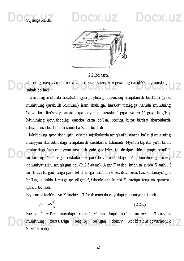 vujudga kelib, 
2.2.2-rasm.
ularning mavjudligi hamma vaqt mexanikaviy energiyaning issiqlikka aylanishiga
sabab bo’ladi.
    Jismning   muhitda   harakatlangan   paytidagi   qovushoq   ishqalanish   kuchlari   (yoki
muhitning   qarshilik   kuchlari)   jism   shakliga,   harakat   tezligiga   hamda   muhitning
ba’zi   bir   fizikaviy   xossalariga,   aynan   qovushoqligiga   va   zichligiga   bog’liq.
Muhitning   qovushoqligi   qancha   katta   bo’lsa,   boshqa   biror   birday   sharoitlarda
ishqalanish kuchi ham shuncha katta bo’ladi.
   Muhitning qovushoqligini odatda tajribalarda aniqlanib, ularda ba’zi jismlarning
muayyan sharoitlardagi ishqalanish kuchlari o’lchanadi. Nyuton tajriba yo’li bilan
oralaridagi fazo mu ayyan suyuqlik yoki gaz bilan to’ldirilgan ikkita yaqin parallel
sirtlarning   bir-biriga   nisbatan   sirpanishida   muhitdagi   ishqalanishning   asosiy
qonuniyatlarini  aniqlagan edi (2.2.3-rasm). Agar  F tashqi  kuch ta’sirida S sathli I
sirt tinch turgan, unga parallel II sirtga nisbatan v tezlikda tekis harakatlanayotgan
bo’lsa,   u   holda   I   sirtga   qo’yilgan   f
i   ishqalanish   kuchi   F   kuchga   teng   va   qarama-
qarshi bo’ladi.
Nyuton v-tezlikni va F kuchni o’lchash asosida quyidagi qonuniyatni topdi.
            (2.2.6)
Bunda   h–sirtlar   orasidagi   masofa, –esa   faqat   sirtlar   orasini   to’ldiruvchi
muhitning   xossalariga   bog’liq   bo’lgan   domiy   koeffitsient(qovushoqlik
koeffitsienti).
47 