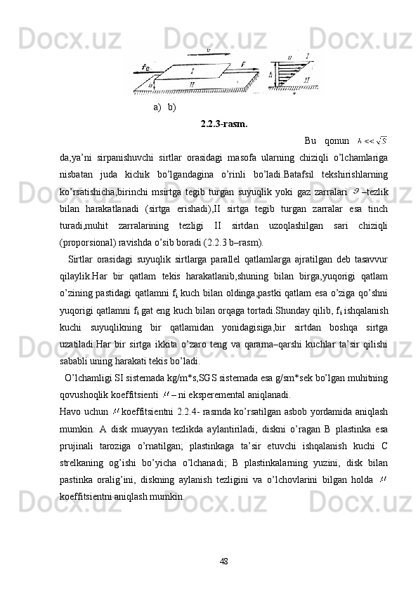   a) b)
2.2.3-rasm.
  Bu   qonun  
da,ya’ni   sirpanishuvchi   sirtlar   orasidagi   masofa   ularning   chiziqli   o’lchamlariga
nisbatan   juda   kichik   bo’lgandagina   o’rinli   bo’ladi.Batafsil   tekshirishlarning
ko’rsatishicha,birinchi   msirtga   tegib   turgan   suyuqlik   yoki   gaz   zarralari   –tezlik
bilan   harakatlanadi   (sirtga   erishadi),II   sirtga   tegib   turgan   zarralar   esa   tinch
turadi,muhit   zarralarining   tezligi   II   sirtdan   uzoqlashilgan   sari   chiziqli
(proporsional) ravishda o’sib boradi (2.2.3 b–rasm).
    Sirtlar   orasidagi   suyuqlik   sirtlarga   parallel   qatlamlarga   ajratilgan   deb   tasavvur
qilaylik.Har   bir   qatlam   tekis   harakatlanib,shuning   bilan   birga,yuqorigi   qatlam
o’zining pastidagi  qatlamni f
i   kuch bilan oldinga,pastki qatlam  esa o’ziga qo’shni
yuqorigi qatlamni f
i  gat eng kuch bilan orqaga tortadi.Shunday qilib, f
i  ishqalanish
kuchi   suyuqlikning   bir   qatlamidan   yonidagisiga,bir   sirtdan   boshqa   sirtga
uzatiladi.Har   bir   sirtga   ikkita   o’zaro   teng   va   qarama–qarshi   kuchlar   ta’sir   qilishi
sababli uning harakati tekis bo’ladi.
  O’lchamligi SI sistemada kg/m*s,SGS sistemada esa g/sm*sek bo’lgan muhitning
qovushoqlik koeffitsienti  – ni eksperemental aniqlanadi.
Havo uchun   koeffitsientni 2.2.4- rasmda ko’rsatilgan asbob yordamida aniqlash
mumkin.   A   disk   muayyan   tezlikda   aylantiriladi,   diskni   o’ragan   B   plastinka   esa
prujinali   taroziga   o’rnatilgan;   plastinkaga   ta’sir   etuvchi   ishqalanish   kuchi   C
strelkaning   og’ishi   bo’yicha   o’lchanadi;   B   plastinkalarning   yuzini,   disk   bilan
pastinka   oralig’ini,   diskning   aylanish   tezligini   va   o’lchovlarini   bilgan   holda  
koeffitsientni aniqlash mumkin. 
48 