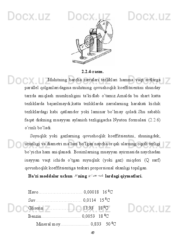 2.2.4-rasm.
  Muhitning   barcha   zarralari   tezliklari   hamma   vaqt   sirtlarga
parallel qolganlaridagina muhitning qovushoqlik koeffitsientini shunday
tarzda   aniqlash   mumkinligini   ta’kidlab   o’tamiz.Amalda   bu   shart   katta
tezliklarda   bajarilmaydi;katta   tezliklarda   zarralarning   harakati   kichik
tezliklardagi   kabi   qatlamdor   yoki   laminar   bo’lmay   qoladi.Shu   sababli
faqat diskning  muayyan aylanish  tezligigacha  Nyuton  formulasi  (2.2.6)
o’rinli bo’ladi.
    Suyuqlik   yoki   gazlarning   qovushoqlik   koeffitsientini,   shuningdek,
uzunligi va diametri ma’lum bo’lgan naycha orqali ularning oqish tezligi
bo’yicha ham aniqlanadi. Bosimlarning muayyan ayirmasida naychadan
iuayyan   vaqt   ichida   o’tgan   suyuqlnk   (yoki   gaz)   miqdori   (Q   sarf)
qovushoqlik koeffitsientiga teskari proporsional ekanligi topilgan.
    Ba’zi moddalar uchun  ning   lardagi qiymatlari.
   Havo……………………….. 0,00018   16  0
C
   Suv………………………… 0,0114   15  0
C
   Gliserin……………………. 13,93    18  0
C
   Benzin.................................. 0,0053   18  0
C
 Mineral moy......................... 0,833    50  0
C
49 