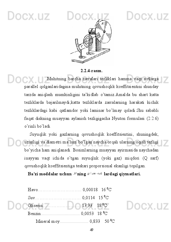 2.2.4-rasm.
  Muhitning   barcha   zarralari   tezliklari   hamma   vaqt   sirtlarga
parallel qolganlaridagina muhitning qovushoqlik koeffitsientini shunday
tarzda   aniqlash   mumkinligini   ta’kidlab   o’tamiz.Amalda   bu   shart   katta
tezliklarda   bajarilmaydi;katta   tezliklarda   zarralarning   harakati   kichik
tezliklardagi   kabi   qatlamdor   yoki   laminar   bo’lmay   qoladi.Shu   sababli
faqat diskning  muayyan aylanish  tezligigacha  Nyuton  formulasi  (2.2.6)
o’rinli bo’ladi.
    Suyuqlik   yoki   gazlarning   qovushoqlik   koeffitsientini,   shuningdek,
uzunligi va diametri ma’lum bo’lgan naycha orqali ularning oqish tezligi
bo’yicha ham aniqlanadi. Bosimlarning muayyan ayirmasida naychadan
iuayyan   vaqt   ichida   o’tgan   suyuqlnk   (yoki   gaz)   miqdori   (Q   sarf)
qovushoqlik koeffitsientiga teskari proporsional ekanligi topilgan.
    Ba’zi moddalar uchun  ning   lardagi qiymatlari.
   Havo……………………….. 0,00018   16  0
C
   Suv………………………… 0,0114   15  0
C
   Gliserin……………………. 13,93    18  0
C
   Benzin.................................. 0,0053   18  0
C
 Mineral moy......................... 0,833    50  0
C
49