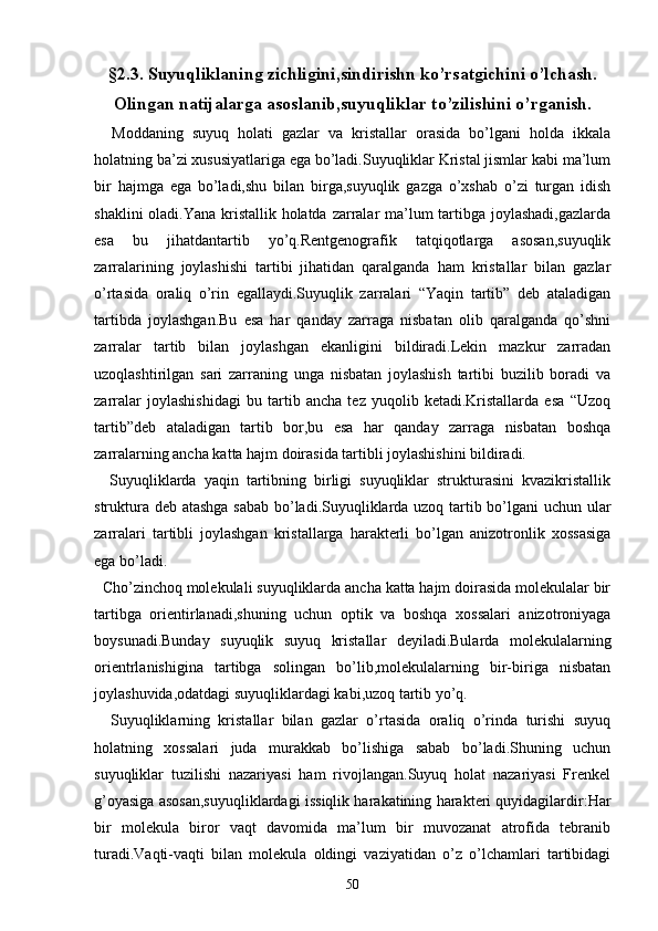 §2.3. Suyuqliklaning zichligini,sindirishn ko’rsatgichini o’lchash.
Olingan natijalarga asoslanib,suyuqliklar to’zilishini o’rganish.
    Moddaning   suyuq   holati   gazlar   va   kristallar   orasida   bo’lgani   holda   ikkala
holatning ba’zi xususiyatlariga ega bo’ladi.Suyuqliklar Kristal jismlar kabi ma’lum
bir   hajmga   ega   bo’ladi,shu   bilan   birga,suyuqlik   gazga   o’xshab   o’zi   turgan   idish
shaklini  oladi.Yana kristallik holatda zarralar ma’lum  tartibga joylashadi,gazlarda
esa   bu   jihatdantartib   yo’q.Rentgenografik   tatqiqotlarga   asosan,suyuqlik
zarralarining   joylashishi   tartibi   jihatidan   qaralganda   ham   kristallar   bilan   gazlar
o’rtasida   oraliq   o’rin   egallaydi.Suyuqlik   zarralari   “Yaqin   tartib”   deb   ataladigan
tartibda   joylashgan.Bu   esa   har   qanday   zarraga   nisbatan   olib   qaralganda   qo’shni
zarralar   tartib   bilan   joylashgan   ekanligini   bildiradi.Lekin   mazkur   zarradan
uzoqlashtirilgan   sari   zarraning   unga   nisbatan   joylashish   tartibi   buzilib   boradi   va
zarralar   joylashishidagi   bu   tartib   ancha   tez   yuqolib   ketadi.Kristallarda   esa   “Uzoq
tartib”deb   ataladigan   tartib   bor,bu   esa   har   qanday   zarraga   nisbatan   boshqa
zarralarning ancha katta hajm doirasida tartibli joylashishini bildiradi.
    Suyuqliklarda   yaqin   tartibning   birligi   suyuqliklar   strukturasini   kvazikristallik
struktura deb atashga sabab bo’ladi.Suyuqliklarda uzoq tartib bo’lgani uchun ular
zarralari   tartibli   joylashgan   kristallarga   harakterli   bo’lgan   anizotronlik   xossasiga
ega bo’ladi.
  Cho’zinchoq molekulali suyuqliklarda ancha katta hajm doirasida molekulalar bir
tartibga   orientirlanadi,shuning   uchun   optik   va   boshqa   xossalari   anizotroniyaga
boysunadi.Bunday   suyuqlik   suyuq   kristallar   deyiladi.Bularda   molekulalarning
orientrlanishigina   tartibga   solingan   bo’lib,molekulalarning   bir-biriga   nisbatan
joylashuvida,odatdagi suyuqliklardagi kabi,uzoq tartib yo’q.
    Suyuqliklarning   kristallar   bilan   gazlar   o’rtasida   oraliq   o’rinda   turishi   suyuq
holatning   xossalari   juda   murakkab   bo’lishiga   sabab   bo’ladi.Shuning   uchun
suyuqliklar   tuzilishi   nazariyasi   ham   rivojlangan.Suyuq   holat   nazariyasi   Frenkel
g’oyasiga asosan,suyuqliklardagi issiqlik harakatining harakteri quyidagilardir:Har
bir   molekula   biror   vaqt   davomida   ma’lum   bir   muvozanat   atrofida   tebranib
turadi.Vaqti-vaqti   bilan   molekula   oldingi   vaziyatidan   o’z   o’lchamlari   tartibidagi
50 