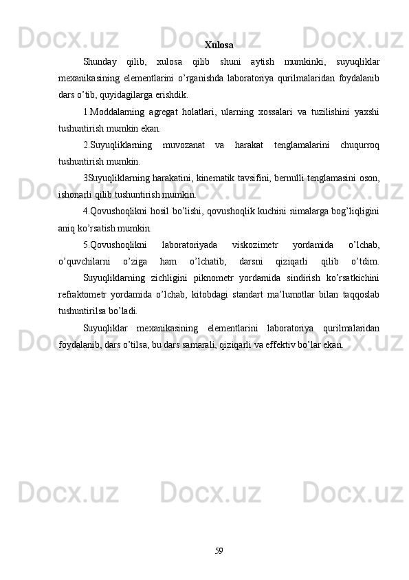 Xulosa
  Shunday   qilib,   xulosa   qilib   shuni   aytish   mumkinki,   suyuqliklar
mexanikasining   elementlarini   o’rganishda   laboratoriya   qurilmalaridan   foydalanib
dars o’tib, quyidagilarga erishdik. 
  1.Moddalarning   agregat   holatlari,   ularning   xossalari   va   tuzilishini   yaxshi
tushuntirish mumkin ekan.
  2.Suyuqliklarning   muvozanat   va   harakat   tenglamalarini   chuqurroq
tushuntirish mumkin.
  3Suyuqliklarning harakatini, kinematik tavsifini, bernulli tenglamasini oson,
ishonarli qilib tushuntirish mumkin.
  4.Qovushoqlikni hosil bo’lishi, qovushoqlik kuchini nimalarga bog’liqligini
aniq ko’rsatish mumkin.
  5.Qovushoqlikni   laboratoriyada   viskozimetr   yordamida   o’lchab,
o’quvchilarni   o’ziga   ham   o’lchatib,   darsni   qiziqarli   qilib   o’tdim.
  Suyuqliklarning   zichligini   piknometr   yordamida   sindirish   ko’rsatkichini
refraktometr   yordamida   o’lchab,   kitobdagi   standart   ma’lumotlar   bilan   taqqoslab
tushuntirilsa bo’ladi.
  Suyuqliklar   mexanikasining   elementlarini   laboratoriya   qurilmalaridan
foydalanib, dars o’tilsa, bu dars samarali, qiziqarli va effektiv bo’lar ekan.
59 