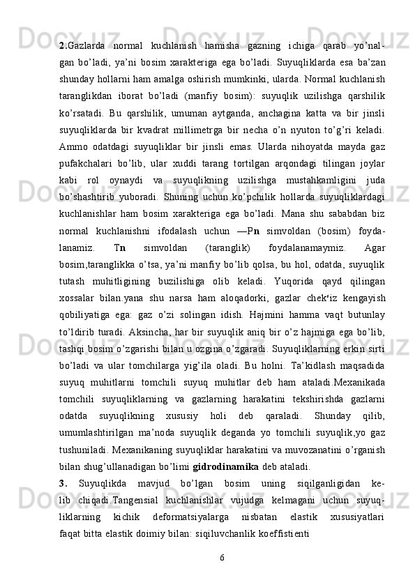 2. Gazlarda   normal   kuchlanish   hamisha   gazning   ichiga   qarab   yo’nal-
gan   bo’ladi,   ya’ni   bosim   xarakteriga   ega   bo’ladi.   Suyuqliklarda   esa   ba’zan
shunday hollarni ham amalga oshirish mumkinki, ularda. Normal kuchlanish
taranglikdan   iborat   bo’ladi   (manfiy   bosim):   suyuqlik   uzilishga   qarshilik
ko’rsatadi.   Bu   qarshilik,   umuman   aytganda,   anchagina   katta   va   bir   jinsli
suyuqliklarda   bir   kvadrat   millimetrga   bir   necha   o’n   nyuton   to’g’ri   keladi.
Ammo   odatdagi   suyuqliklar   bir   jinsli   emas.   Ularda   nihoyatda   mayda   gaz
pufakchalari   bo’lib,   ular   xuddi   tarang   tortilgan   arqondagi   tilingan   joylar
kabi   rol   oynaydi   va   suyuqlikning   uzilishga   mustahkamligini   juda
bo’shashtirib   yuboradi.   Shuning   uchun   ko’pchilik   hollarda   suyuqliklardagi
kuchlanishlar   ham   bosim   xarakteriga   ega   bo’ladi.   Mana   shu   sababdan   biz
normal   kuchlanishni   ifodalash   uchun   — P n   simvoldan   (bosim)   foyda-
lanamiz.   T n   simvoldan   (taranglik)   foydalanamaymiz.   Agar
bosim,taranglikka   o’tsa,   ya’ni   manfiy   bo’lib   qolsa,   bu   hol,   odatda,   suyuqlik
tutash   muhitligining   buzilishiga   olib   keladi.   Yuqorida   qayd   qilingan
xossalar   bilan.yana   shu   narsa   ham   aloqadorki,   gazlar   chek s
iz   kengayish
qobiliyatiga   ega:   gaz   o’zi   solingan   idish.   Hajmini   hamma   vaqt   butunlay
to’ldirib   turadi.   Aksincha,   har   bir   suyuqlik   aniq   bir   o’z   hajmiga   ega   bo’lib,
tashqi   bosim   o’zgarishi   bilan  u   ozgina   o’zgaradi.   Suyuqliklarning   erkin   sirti
bo’ladi   va   ular   tomchilarga   yig’ila   oladi.   Bu   holni.   Ta’kidlash   maqsadida
suyuq   muhitlarni   tomchili   suyuq   muhitlar   deb   ham   ataladi.Mexanikada
tomchili   suyuqliklarning   va   gazlarning   harakatini   tekshirishda   gazlarni
odatda   suyuqlikning   xususiy   holi   deb   qaraladi.   Shunday   qilib,
umumlashtirilgan   ma’noda   suyuqlik   deganda   yo   tomchili   suyuqlik,yo   gaz
tushuniladi.   Mexanikaning suyuqliklar  harakatini  va muvozanatini o’rganish
bilan shug’ullanadigan bo’limi  gidrodinamika  deb ataladi.
3.   Suyuqlikda   mavjud   bo’lgan   bosim   uning   siqilganligidan   ke-
lib   chiqadi.Tangensial   kuchlanishlar   vujudga   kelmagani   uchun   suyuq-
liklarning   kichik   deformatsiyalarga   nisbatan   elastik   xususiyatlari
faqat bitta elastik doimiy bilan: s iqiluvchanlik koeffistienti 
6 