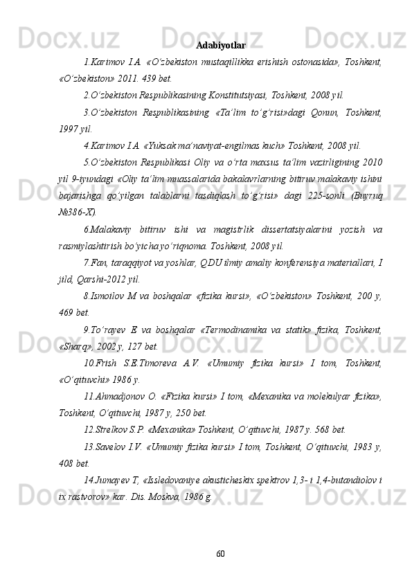 Adabiyotlar
  1.Karimov   I.A.   « О ’zbekiston   mustaqillikka   erishish   ostonasida»,   Toshkent,
« О ’zbekiston» 2011. 439 bet.
  2. О ’zbekiston Respublikasining Konstitutsiyasi, Toshkent, 2008 yil.
  3. О ’zbekiston   Respublikasining   «Ta’lim   t о ’g’risi»dagi   Qonun,   Toshkent,
1997 yil.
  4.Karimov I.A. «Yuksak ma’naviyat-engilmas kuch» Toshkent, 2008 yil.
  5. О ’zbekiston   Respublikasi   Oliy   va   о ’rta   maxsus   ta’lim   vazirligining   2010
yil 9-iyundagi «Oliy ta’lim muassalarida bakalavrlarning bitiruv malakaviy ishini
bajarishga   q о ’yilgan   talablarni   tasdiqlash   t о ’g’risi»   dagi   225-sonli   (Buyruq
№386-X).
  6.Malakaviy   bitiruv   ishi   va   magistrlik   dissertatsiyalarini   yozish   va
rasmiylashtirish b о ’yicha y о ’riqnoma. Toshkent, 2008 yil.
  7.Fan, taraqqiyot va yoshlar, QDU ilmiy amaliy konferensiya materiallari, I
jild, Qarshi-2012 yil.
  8.Ismoilov   M   va   boshqalar   «fizika   kursi»,   « О ’zbekiston»   Toshkent,   200   y,
469 bet.
  9.T о ’rayev   E   va   boshqalar   «Termodinamika   va   statik»   fizika,   Toshkent,
«Sharq», 2002 y, 127 bet.
  10.Frish   S.E.Timoreva   A.V.   «Umumiy   fizika   kursi»   I   tom,   Toshkent,
« О ’qituvchi» 1986 y.
  11.Ahmadjonov  O.   «Fizika   kursi»   I  tom,  «Mexanika  va  molekulyar  fizika»,
Toshkent,  О ’qituvchi, 1987 y, 250 bet.
  12.Strelkov S.P. «Mexanika» Toshkent,  О ’qituvchi, 1987 y. 568 bet.
  13.Savelov I.V. «Umumiy fizika kursi» I tom, Toshkent,   О ’qituvchi, 1983 y,
408 bet.
  14.Jumayev T, «Issledovaniye akusticheskix spektrov 1,3- i 1,4-butandiolov i
ix rastvorov» kar.  Dis. Moskva, 1986 g.
60 