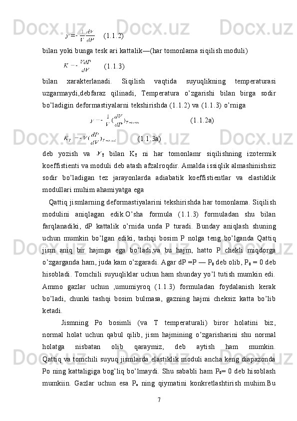                 (1.1.2)
bilan yoki bunga tes k  ari kattalik— ( har   tomonlama si q ilish  moduli)
                 (1.1.3)
bilan   xarakterlanadi.   Si q ilish   va q tida   suyuqlikni n g   temperaturasi
uzgarmaydi,debfaraz   q ilinadi,   Temperatura   o’zgarishi   bilan   birga   sodir
bo’l adigin deformastiyalarni tekshirishda (1.1.2) va  ( 1.1.3 )  o’r niga 
       (1.1.2a)
           (1.1.3a)
deb   yozish   va  
T   bilan   K
T   ni   har   tomonlamr   s i q ilishning   izotermik
koeffistienti va moduli  deb atash  afzalro q dir. Amalda issiqlik almashinishsiz
sodir   bo’ladigan   tez   jarayonlarda   adiabatik   koeffistientlar   va   elastiklik
modullari  muhim ahamiyatga ega 
      Q atti q   jismlarning deformastiyalarini tekshirishda h ar   tomonlama. S i q ilish
modulini   aniq l agan   edik. O’sha   formula   (1.1.3)   formuladan   shu   bilan
far q lanadiki,   dP   katta lik   o’rnida   unda   P   turadi.   Bunday   ani q lash   shuning
uchun   mumkin   bo’lgan   ediki,   tashqi   bosim   P   nolga   teng   bo’lganda   Q attiq
jism   ani q   bir   hajmga   ega   bo’ladi ,va   bu   hajm,   hatto   P   chekli   miqdorga
o’zgarganda  h am,  juda kam   o’zgaradi. Agar  dP  =P — P
0   deb olib,  P
0   = 0 deb
hisobladi.   Tomchili   suyuqliklar   uchun   ham   shunday   yo’l   tutish   mumkin  edi.
Ammo   gazlar   uchun   ,umumiyroq   (1.1.3)   formuladan   foydalanish   kerak
bo’ladi,   chunki   tashqi   bosim   bulmasa,   gazning   hajmi   cheksiz   katta   bo’lib
ketadi. 
      Jismning   Po   bosimli   (va   T   temperaturali)   biror   holatini   biz ,
normal   holat   uchun   q abul   q ilib,   jism   h ajmining   o’zgarisharini   shu   normal
holatga   nisbatan   olib   q araymiz,   deb   aytish   h am   mumkin.
Qattiq  va  tomchili   suyuq  jismlarda  elastiklik   moduli  ancha   keng  diapazonda
Po   ning   kattaligiga   bog’liq   bo’lmaydi.   Shu   sababli   ham   P
0 =   0   deb   hisoblash
mumkiin.   Gazlar   uchun   esa   P
o   ning   qiymatini   konkretlashtirish   muhim.Bu
7 