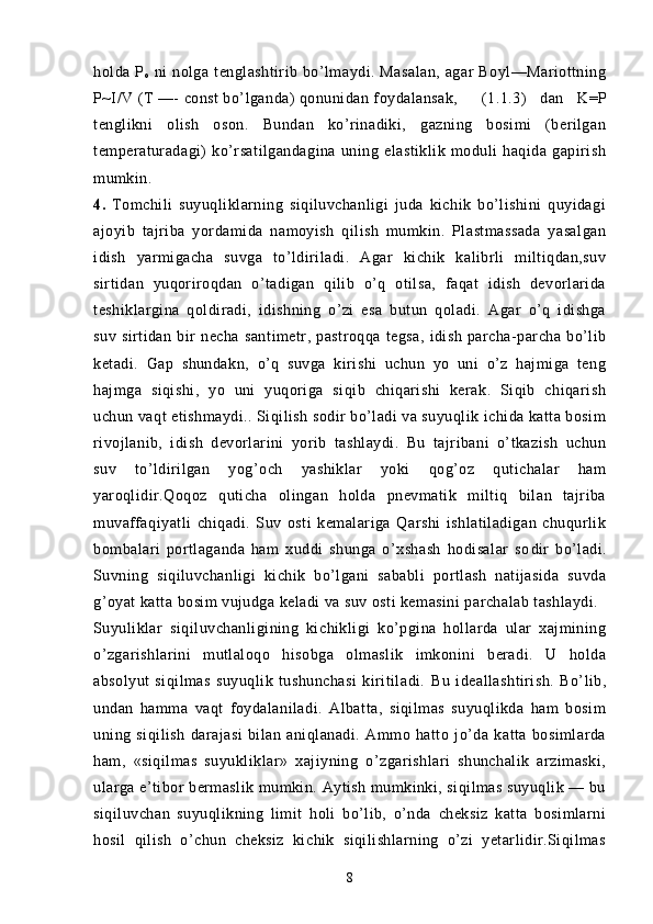 holda   P
o   ni   nolga   tenglashtirib  bo’lmaydi.  Masalan,   agar   Boyl—Mariottning
P~I / V  (T —-  const bo’lganda) qonunidan foydalansak, (1.1.3)   dan   K=P
tenglikni   olish   oson.   Bundan   ko’rinadiki,   gazning   bosimi   (berilgan
temperaturadagi)   ko’rsatilgandagina   uning   elastiklik   moduli   haqida   gapirish
mumkin.  
4.   Tomchili   suyuqliklarning   siqiluvchanligi   juda   kichik   bo’lishini   quyidagi
ajoyib   tajriba   yordamida   namoyish   qilish   mumkin.   Plastmassada   yasalgan
idish   yarmigacha   suvga   to’ldiriladi.   Agar   kichik   kalibrli   miltiqdan,suv
sirtidan   yuqoriroqdan   o’tadigan   qilib   o’q   otilsa,   faqat   idish   devorlarida
teshiklargina   qoldiradi,   idishning   o’zi   esa   butun   qoladi.   Agar   o’q   idishga
suv   sirtidan   bir   necha   san timetr,   pastroqqa   tegsa,   idish   parcha-parcha   bo’lib
ketadi.   Gap   shundakn,   o’q   suvga   kirishi   uchun   yo   uni   o’z   hajmiga   teng
hajmga   siqishi,   yo   uni   yuqoriga   siqib   chiqarishi   kerak.   Siqib   chiqarish
uchun vaqt etishmaydi.. Siqilish sodir bo’ladi va suyuqlik ichida katta bosim
rivojlanib,   idish   devorlarini   yorib   tashlaydi.   Bu   tajribani   o’tkazish   uchun
suv   to’ldirilgan   yog’och   yashiklar   yoki   qog’oz   qutichalar   ham
yaroqlidir.Qoqoz   quticha   olingan   holda   pnevmatik   miltiq   bilan   tajriba
muvaffaqiyatli   chiqadi.   Suv   osti   kemalariga   Qarshi   ishlatiladigan   chuqurlik
bombalari   portlaganda   ham   xuddi   shunga   o’xshash   hodisalar   so dir   bo’ladi.
Suvning   siqiluvchanligi   kichik   bo’lgani   sababli   portlash   natijasida   suvda
g’oyat katta bosim vujudga keladi va suv osti kemasini parchalab tashlaydi.
Suyuliklar   siqiluvchanligining   kichikligi   ko’pgina   hollarda   ular   xajmining
o’zgarishlarini   mutlaloqo   hisobga   olmaslik   imkonini   beradi.   U   holda
absolyut   siqilmas   suyuqlik   tushunchasi   kiritiladi.   Bu   ideallashtirish.   Bo’lib,
undan   hamma   vaqt   foydalaniladi.   Albatta,   siqilmas   suyuqlikda   ham   bosim
uning   siqilish   darajasi   bilan   aniqlanadi.   Ammo   hatto   jo’da   katta   bosimlarda
ham,   «siqilmas   suyukliklar»   xajiyning   o’zgarishlari   shunchalik   arzimaski,
ularga e’tibor bermaslik mumkin. Aytish mumkinki, siqilmas suyuqlik — bu
siqiluvchan   suyuqlikning   limit   holi   bo’lib,   o’nda   cheksiz   katta   bosimlarni
hosil   qilish   o’chun   cheksiz   kichik   siqilishlarning   o’zi   yetarlidir.Siqilmas
8 