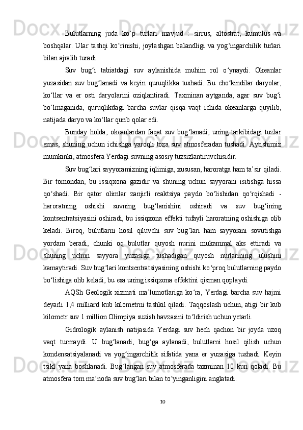 Bulutlarning   juda   ko p   turlari   mavjud   :   sirrus,   altostrat,   kumulus   vaʻ
boshqalar.   Ular   tashqi   ko rinishi,   joylashgan   balandligi   va   yog ingarchilik   turlari	
ʻ ʻ
bilan ajralib turadi.
Suv   bug i   tabiatdagi   suv   aylanishida   muhim   rol   o ynaydi.   Okeanlar	
ʻ ʻ
yuzasidan   suv   bug lanadi   va   keyin   quruqlikka   tushadi.   Bu   cho kindilar   daryolar,	
ʻ ʻ
ko llar   va   er   osti   daryolarini   oziqlantiradi.   Taxminan   aytganda,   agar   suv   bug i	
ʻ ʻ
bo lmaganida,   quruqlikdagi   barcha   suvlar   qisqa   vaqt   ichida   okeanlarga   quyilib,
ʻ
natijada daryo va ko llar qurib qolar edi.	
ʻ
Bunday   holda,   okeanlardan   faqat   suv   bug lanadi,   uning   tarkibidagi   tuzlar	
ʻ
emas,   shuning   uchun   ichishga   yaroqli   toza   suv   atmosferadan   tushadi.   Aytishimiz
mumkinki, atmosfera Yerdagi suvning asosiy tuzsizlantiruvchisidir.
Suv bug lari sayyoramizning iqlimiga, xususan, haroratga ham ta’sir qiladi.	
ʻ
Bir   tomondan,   bu   issiqxona   gazidir   va   shuning   uchun   sayyorani   isitishga   hissa
qo shadi.   Bir   qator   olimlar   zanjirli   reaktsiya   paydo   bo lishidan   qo rqishadi   -	
ʻ ʻ ʻ
haroratning   oshishi   suvning   bug lanishini   oshiradi   va   suv   bug ining	
ʻ ʻ
kontsentratsiyasini oshiradi, bu issiqxona effekti tufayli haroratning oshishiga olib
keladi.   Biroq,   bulutlarni   hosil   qiluvchi   suv   bug lari   ham   sayyorani   sovutishga	
ʻ
yordam   beradi,   chunki   oq   bulutlar   quyosh   nurini   mukammal   aks   ettiradi   va
shuning   uchun   sayyora   yuzasiga   tushadigan   quyosh   nurlarining   ulushini
kamaytiradi. Suv bug lari kontsentratsiyasining oshishi ko proq bulutlarning paydo	
ʻ ʻ
bo lishiga olib keladi, bu esa uning issiqxona effektini qisman qoplaydi.	
ʻ
AQSh   Geologik   xizmati   ma’lumotlariga   ko ra,   Yerdagi   barcha   suv   hajmi	
ʻ
deyarli 1,4 milliard kub kilometrni tashkil  qiladi. Taqqoslash uchun, atigi bir kub
kilometr suv 1 million Olimpiya suzish havzasini to ldirish uchun yetarli.
ʻ
Gidrologik   aylanish   natijasida   Yerdagi   suv   hech   qachon   bir   joyda   uzoq
vaqt   turmaydi.   U   bug lanadi,   bug ga   aylanadi,   bulutlarni   hosil   qilish   uchun	
ʻ ʻ
kondensatsiyalanadi   va   yog ingarchilik   sifatida   yana   er   yuzasiga   tushadi.   Keyin	
ʻ
tsikl   yana   boshlanadi.   Bug langan   suv   atmosferada   taxminan   10   kun   qoladi.   Bu
ʻ
atmosfera tom ma’noda suv bug lari bilan to yinganligini anglatadi.	
ʻ ʻ
10 