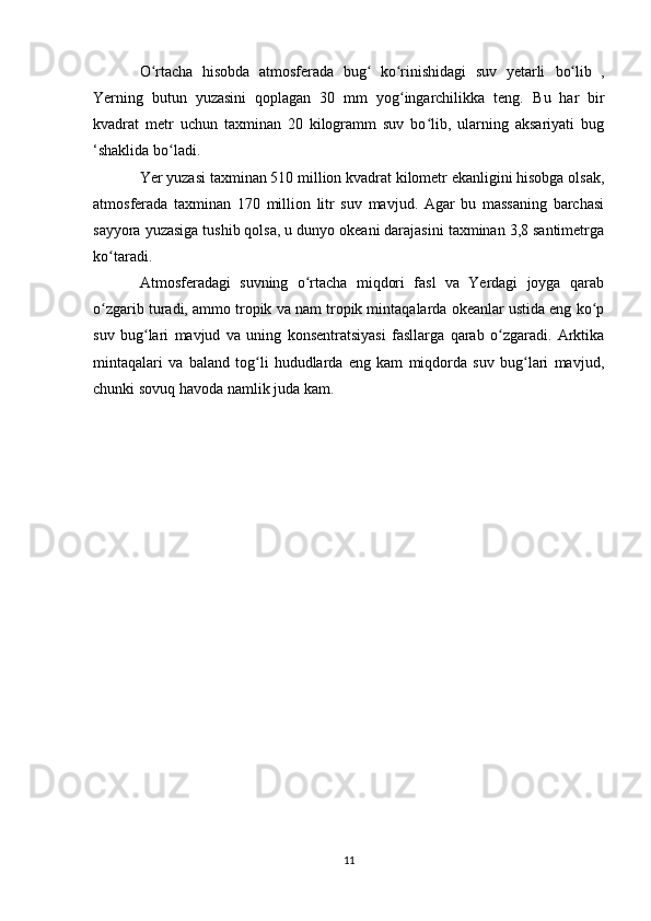 O rtacha   hisobda   atmosferada   bug   ko rinishidagi   suv   yetarli  ʻ ʻ ʻ bo lib   ,	ʻ
Yerning   butun   yuzasini   qoplagan   30   mm   yog ingarchilikka   teng.  	
ʻ Bu   har   bir
kvadrat   metr   uchun   taxminan   20   kilogramm   suv   bo lib,   ularning   aksariyati   bug	
ʻ
‘shaklida bo ladi.	
ʻ
Yer yuzasi taxminan 510 million kvadrat kilometr ekanligini hisobga olsak,
atmosferada   taxminan   170   million   litr   suv   mavjud.   Agar   bu   massaning   barchasi
sayyora yuzasiga tushib qolsa, u dunyo okeani darajasini taxminan 3,8 santimetrga
ko taradi.	
ʻ
Atmosferadagi   suvning   o rtacha   miqdori   fasl   va   Yerdagi   joyga   qarab	
ʻ
o zgarib turadi, ammo tropik va nam tropik mintaqalarda okeanlar ustida eng ko p	
ʻ ʻ
suv   bug lari   mavjud   va   uning   konsentratsiyasi   fasllarga   qarab   o zgaradi.   Arktika	
ʻ ʻ
mintaqalari   va   baland   tog li   hududlarda   eng   kam   miqdorda   suv   bug lari   mavjud,	
ʻ ʻ
chunki sovuq havoda namlik juda kam.
11 