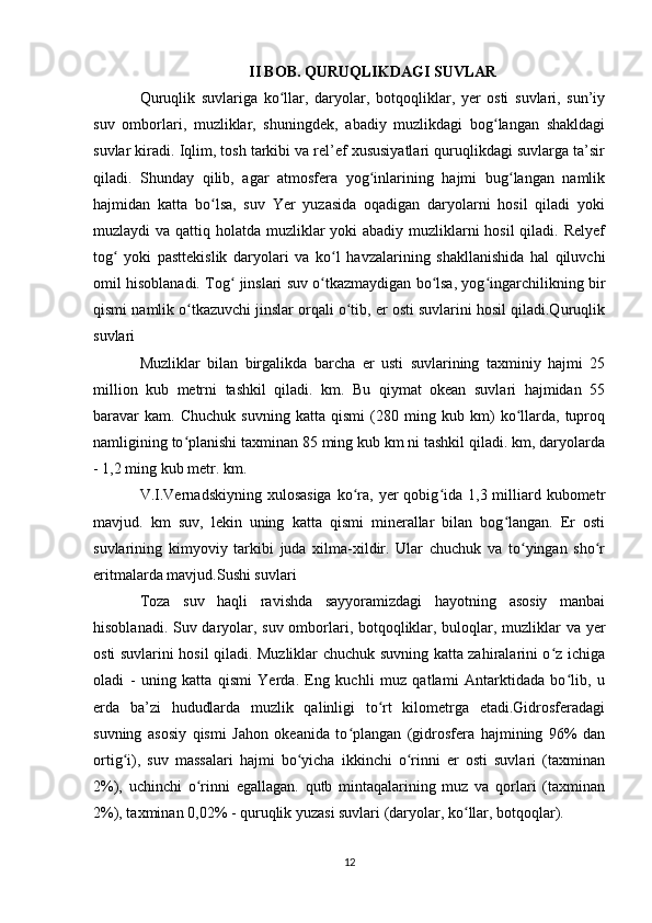 II BOB. QURUQLIKDAGI SUVLAR
Quruqlik   suvlariga   ko llar,   daryolar,   botqoqliklar,   yer   osti   suvlari,   sun’iyʻ
suv   omborlari,   muzliklar,   shuningdek,   abadiy   muzlikdagi   bog langan   shakldagi	
ʻ
suvlar kiradi. Iqlim, tosh tarkibi va rel’ef xususiyatlari quruqlikdagi suvlarga ta’sir
qiladi.   Shunday   qilib,   agar   atmosfera   yog inlarining   hajmi   bug langan   namlik	
ʻ ʻ
hajmidan   katta   bo lsa,   suv   Yer   yuzasida   oqadigan   daryolarni   hosil   qiladi   yoki	
ʻ
muzlaydi va qattiq holatda muzliklar yoki  abadiy muzliklarni hosil  qiladi. Relyef
tog   yoki   pasttekislik   daryolari   va   ko l   havzalarining   shakllanishida   hal   qiluvchi	
ʻ ʻ
omil hisoblanadi. Tog  jinslari suv o tkazmaydigan bo lsa, yog ingarchilikning bir	
ʻ ʻ ʻ ʻ
qismi namlik o tkazuvchi jinslar orqali o tib, er osti suvlarini hosil qiladi.Quruqlik	
ʻ ʻ
suvlari
Muzliklar   bilan   birgalikda   barcha   er   usti   suvlarining   taxminiy   hajmi   25
million   kub   metrni   tashkil   qiladi.   km.   Bu   qiymat   okean   suvlari   hajmidan   55
baravar   kam.   Chuchuk   suvning   katta   qismi   (280   ming   kub   km)   ko llarda,   tuproq	
ʻ
namligining to planishi taxminan 85 ming kub km ni tashkil qiladi. km, daryolarda	
ʻ
- 1,2 ming kub metr. km.
V.I.Vernadskiyning  xulosasiga   ko ra,  yer  qobig ida  1,3  milliard kubometr	
ʻ ʻ
mavjud.   km   suv,   lekin   uning   katta   qismi   minerallar   bilan   bog langan.   Er   osti	
ʻ
suvlarining   kimyoviy   tarkibi   juda   xilma-xildir.   Ular   chuchuk   va   to yingan   sho r	
ʻ ʻ
eritmalarda mavjud.Sushi suvlari
Toza   suv   haqli   ravishda   sayyoramizdagi   hayotning   asosiy   manbai
hisoblanadi. Suv daryolar, suv omborlari, botqoqliklar, buloqlar, muzliklar va yer
osti suvlarini hosil qiladi. Muzliklar chuchuk suvning katta zahiralarini o z ichiga	
ʻ
oladi   -   uning   katta   qismi   Yerda.   Eng   kuchli   muz   qatlami   Antarktidada   bo lib,   u	
ʻ
erda   ba’zi   hududlarda   muzlik   qalinligi   to rt   kilometrga   etadi.Gidrosferadagi	
ʻ
suvning   asosiy   qismi   Jahon   okeanida   to plangan   (gidrosfera   hajmining   96%   dan	
ʻ
ortig i),   suv   massalari   hajmi   bo yicha   ikkinchi   o rinni   er   osti   suvlari   (taxminan	
ʻ ʻ ʻ
2%),   uchinchi   o rinni   egallagan.   qutb   mintaqalarining   muz   va   qorlari   (taxminan	
ʻ
2%), taxminan 0,02% - quruqlik yuzasi suvlari (daryolar, ko llar, botqoqlar).	
ʻ
12 