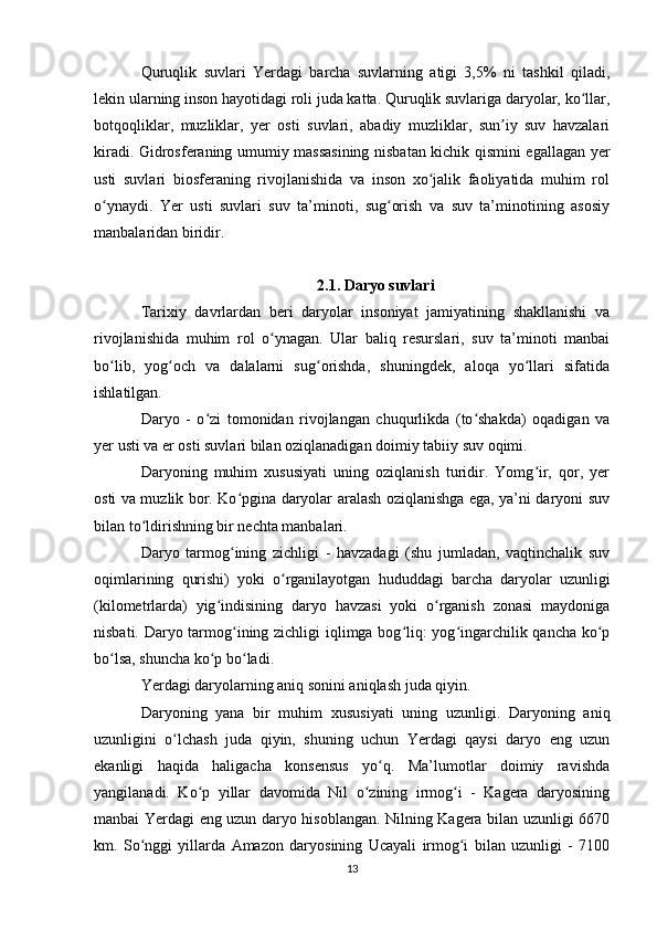 Quruqlik   suvlari   Yerdagi   barcha   suvlarning   atigi   3,5%   ni   tashkil   qiladi,
lekin ularning inson hayotidagi roli juda katta. Quruqlik suvlariga daryolar, ko llar,ʻ
botqoqliklar,   muzliklar,   yer   osti   suvlari,   abadiy   muzliklar,   sun iy   suv   havzalari	
ʼ
kiradi. Gidrosferaning umumiy massasining nisbatan kichik qismini egallagan yer
usti   suvlari   biosferaning   rivojlanishida   va   inson   xo jalik   faoliyatida   muhim   rol	
ʻ
o ynaydi.   Yer   usti   suvlari   suv   ta’minoti,   sug orish   va   suv   ta’minotining   asosiy	
ʻ ʻ
manbalaridan biridir.
2.1. Daryo suvlari
Tarixiy   davrlardan   beri   daryolar   insoniyat   jamiyatining   shakllanishi   va
rivojlanishida   muhim   rol   o ynagan.   Ular   baliq   resurslari,   suv   ta’minoti   manbai	
ʻ
bo lib,   yog och   va   dalalarni   sug orishda,   shuningdek,   aloqa   yo llari   sifatida	
ʻ ʻ ʻ ʻ
ishlatilgan.
Daryo   -   o zi   tomonidan   rivojlangan   chuqurlikda   (to shakda)   oqadigan   va	
ʻ ʻ
yer usti va er osti suvlari bilan oziqlanadigan doimiy tabiiy suv oqimi.
Daryoning   muhim   xususiyati   uning   oziqlanish   turidir.   Yomg ir,   qor,   yer	
ʻ
osti va muzlik bor. Ko pgina daryolar aralash oziqlanishga ega, ya’ni daryoni suv	
ʻ
bilan to ldirishning bir nechta manbalari.	
ʻ
Daryo   tarmog ining   zichligi   -   havzadagi   (shu   jumladan,   vaqtinchalik   suv	
ʻ
oqimlarining   qurishi)   yoki   o rganilayotgan   hududdagi   barcha   daryolar   uzunligi	
ʻ
(kilometrlarda)   yig indisining   daryo   havzasi   yoki   o rganish   zonasi   maydoniga	
ʻ ʻ
nisbati. Daryo tarmog ining zichligi iqlimga bog liq: yog ingarchilik qancha ko p	
ʻ ʻ ʻ ʻ
bo lsa, shuncha ko p bo ladi.	
ʻ ʻ ʻ
Yerdagi daryolarning aniq sonini aniqlash juda qiyin.
Daryoning   yana   bir   muhim   xususiyati   uning   uzunligi.   Daryoning   aniq
uzunligini   o lchash   juda   qiyin,   shuning   uchun   Yerdagi   qaysi   daryo   eng   uzun	
ʻ
ekanligi   haqida   haligacha   konsensus   yo q.   Ma’lumotlar   doimiy   ravishda	
ʻ
yangilanadi.   Ko p   yillar   davomida   Nil   o zining   irmog i   -   Kagera   daryosining	
ʻ ʻ ʻ
manbai Yerdagi eng uzun daryo hisoblangan. Nilning Kagera bilan uzunligi 6670
km.   So nggi   yillarda   Amazon   daryosining   Ucayali   irmog i   bilan   uzunligi   -   7100	
ʻ ʻ
13 