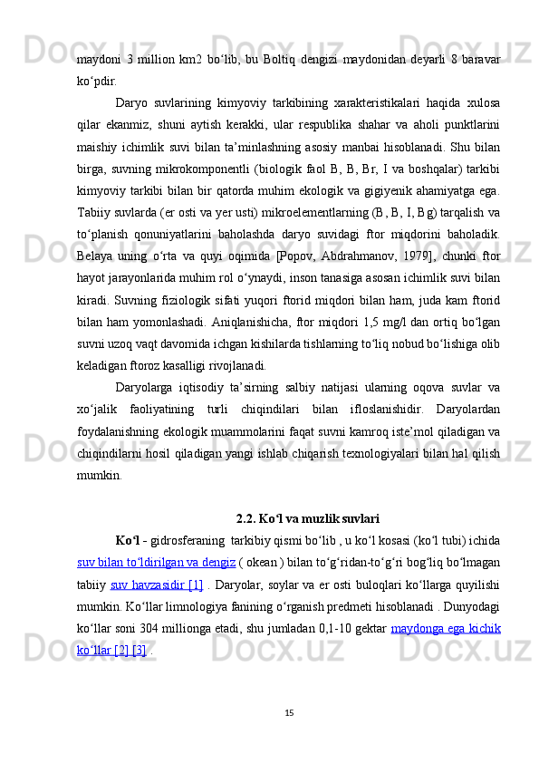 maydoni   3   million   km2   bo lib,   bu   Boltiq   dengizi   maydonidan   deyarli   8   baravarʻ
ko pdir.	
ʻ
Daryo   suvlarining   kimyoviy   tarkibining   xarakteristikalari   haqida   xulosa
qilar   ekanmiz,   shuni   aytish   kerakki,   ular   respublika   shahar   va   aholi   punktlarini
maishiy   ichimlik   suvi   bilan   ta’minlashning   asosiy   manbai   hisoblanadi.   Shu   bilan
birga,   suvning   mikrokomponentli   (biologik   faol   B,   B,   Br,   I   va   boshqalar)   tarkibi
kimyoviy tarkibi  bilan  bir   qatorda  muhim  ekologik  va gigiyenik  ahamiyatga  ega.
Tabiiy suvlarda (er osti va yer usti) mikroelementlarning (B, B, I, Bg) tarqalish va
to planish   qonuniyatlarini   baholashda   daryo   suvidagi   ftor   miqdorini   baholadik.
ʻ
Belaya   uning   o rta   va   quyi   oqimida   [Popov,   Abdrahmanov,   1979],   chunki   ftor	
ʻ
hayot jarayonlarida muhim rol o ynaydi, inson tanasiga asosan ichimlik suvi bilan	
ʻ
kiradi.   Suvning  fiziologik  sifati   yuqori   ftorid  miqdori   bilan  ham,   juda   kam   ftorid
bilan ham yomonlashadi. Aniqlanishicha,  ftor  miqdori 1,5 mg/l  dan ortiq bo lgan	
ʻ
suvni uzoq vaqt davomida ichgan kishilarda tishlarning to liq nobud bo lishiga olib	
ʻ ʻ
keladigan ftoroz kasalligi rivojlanadi.
Daryolarga   iqtisodiy   ta’sirning   salbiy   natijasi   ularning   oqova   suvlar   va
xo jalik   faoliyatining   turli   chiqindilari   bilan   ifloslanishidir.   Daryolardan	
ʻ
foydalanishning ekologik muammolarini faqat suvni kamroq iste’mol qiladigan va
chiqindilarni hosil qiladigan yangi ishlab chiqarish texnologiyalari bilan hal qilish
mumkin.
2.2. Ko l va muzlik suvlari	
ʻ
Ko l - 	
ʻ gidrosferaning   tarkibiy qismi bo lib , u ko l kosasi (ko l tubi) ichida	ʻ ʻ ʻ
suv bilan to ldirilgan va 	
ʻ    dengiz     (  okean  ) bilan to g ridan-to g ri bog liq bo lmagan	ʻ ʻ ʻ ʻ ʻ ʻ
tabiiy   suv havzasidir      [1]      .   Daryolar, soylar va er osti  buloqlari ko llarga quyilishi	
ʻ
mumkin.  Ko llar limnologiya	
ʻ  fanining o rganish predmeti hisoblanadi . Dunyodagi	ʻ
ko llar soni 304 millionga etadi, shu jumladan 0,1-10 gektar  	
ʻ maydonga ega kichik
ko llar 
ʻ    [2]     [3]     .
15 