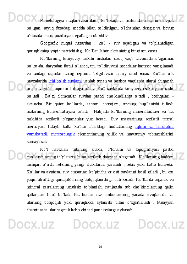 Planetologiya   nuqtai   nazaridan   ,   ko l   vaqt   va   makonda   barqaror   mavjudʻ
bo lgan,   suyuq   fazadagi   modda   bilan   to ldirilgan,   o lchamlari   dengiz   va  	
ʻ ʻ ʻ hovuz
o rtasida oraliq pozitsiyani egallagan ob’ektdir .
ʻ
Geografik   nuqtai   nazardan   ,   ko l   -   suv   oqadigan   va   to planadigan	
ʻ ʻ
quruqlikning yopiq pasttekisligi.  Ko llar Jahon okeanining	
ʻ  bir qismi emas .
Ko llarning   kimyoviy   tarkibi   nisbatan   uzoq   vaqt   davomida   o zgarmas	
ʻ ʻ
bo lsa-da,   daryodan   farqli   o laroq,   uni   to ldiruvchi   moddalar   kamroq   yangilanadi	
ʻ ʻ ʻ
va   undagi   oqimlar   uning   rejimini   belgilovchi   asosiy   omil   emas.   Ko llar   o z	
ʻ ʻ
havzalarida   ichi      bo sh suvlarni	
ʻ      ushlab turish va boshqa  vaqtlarda ularni chiqarish
orqali   daryolar oqimini tartibga soladi.   Ko l suvlarida  	
ʻ kimyoviy reaktsiyalar   sodir
bo ladi   .   Ba’zi  	
ʻ elementlar   suvdan   pastki   cho kindilarga	ʻ   o tadi   ,   boshqalari   -	ʻ
aksincha.   Bir   qator   ko llarda,   asosan,   drenajsiz,   suvning  	
ʻ bug lanishi	ʻ   tufayli
tuzlarning   konsentratsiyasi   ortadi   .   Natijada   ko llarning  	
ʻ minerallashuvi   va   tuz
tarkibida   sezilarli   o zgarishlar   yuz   beradi.  	
ʻ Suv   massasining   sezilarli   termal
inertsiyasi   tufayli   katta   ko llar   atrofdagi   hududlarning  	
ʻ iqlimi   va   haroratini
yumshatadi,      meteorologik      elementlarning   yillik   va   mavsumiy   tebranishlarini
kamaytiradi.
Ko l   havzalari   tubining   shakli,   o lchami   va   topografiyasi  	
ʻ ʻ pastki
cho kindilarning	
ʻ  to planishi bilan sezilarli darajada o zgaradi . Ko llarning haddan	ʻ ʻ ʻ
tashqari   o sishi  	
ʻ relefning   yangi   shakllarini   yaratadi   ,   tekis   yoki   hatto   konveks.
Ko llar  va ayniqsa, suv omborlari ko pincha er  osti  	
ʻ ʻ suvlarini   hosil  qiladi  , bu esa
yaqin  atrofdagi   quruqliklarning   botqoqlanishiga   olib  keladi.   Ko llarda   organik   va	
ʻ
mineral   zarralarning   uzluksiz   to planishi   natijasida   tub   cho kindilarning   qalin	
ʻ ʻ
qatlamlari   hosil   bo ladi.  	
ʻ Bu   konlar   suv   omborlarining   yanada   rivojlanishi   va
ularning   botqoqlik   yoki   quruqlikka   aylanishi   bilan   o zgartiriladi   .   Muayyan	
ʻ
sharoitlarda ular organik kelib chiqadigan  jinslarga aylanadi.
16 