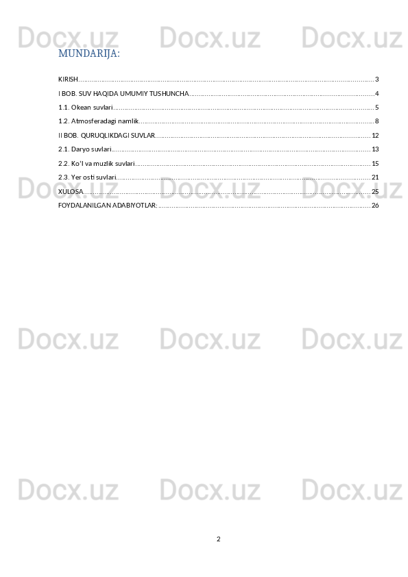 MUNDARIJA:
KIRISH .......................................................................................................................................................... 3
I BOB. SUV HAQIDA UMUMIY TUSHUNCHA ................................................................................................ 4
1.1. Okean suvlari ........................................................................................................................................ 5
1.2. Atmosferadagi namlik ........................................................................................................................... 8
II BOB. QURUQLIKDAGI SUVLAR ................................................................................................................ 12
2.1. Daryo suvlari ....................................................................................................................................... 13
2.2. Koʻl va muzlik suvlari ........................................................................................................................... 15
2.3. Yer osti suvlari .................................................................................................................................... 21
XULOSA ...................................................................................................................................................... 25
FOYDALANILGAN ADABIYOTLAR: ............................................................................................................... 26
2 