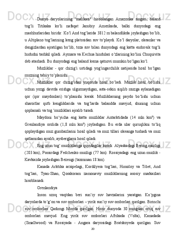 Dunyo   daryolarining   "malikasi"   hisoblangan   Amazonka   singari,   baland
tog li   Titikaka   ko li   nafaqat   Janubiy   Amerikada,   balki   dunyodagi   engʻ ʻ
mashhurlaridan biridir. Ko l And tog larida 3812 m balandlikda joylashgan bo lib,	
ʻ ʻ ʻ
u Altiplano tog larining keng platosidan suv to playdi. Ko l daryolar, okeanlar va	
ʻ ʻ ʻ
dengizlardan ajratilgan  bo lib, toza suv  bilan dunyodagi  eng katta endoreik tog li	
ʻ ʻ
hududni tashkil qiladi. Aymara va Kechua hindulari o zlarining ko lini Chuquivita	
ʻ ʻ
deb atashadi. Bu dunyodagi eng baland kema qatnovi mumkin bo lgan ko l.	
ʻ ʻ
Muzliklar   -   qor   chizig i   ustidagi   yog ingarchilik   natijasida   hosil   bo lgan	
ʻ ʻ ʻ
muzning tabiiy to planishi.	
ʻ
Muzliklar   qor   chizig idan   yuqorida   hosil   bo ladi.   Muzlik   hosil   bo lishi	
ʻ ʻ ʻ
uchun yozgi  davrda erishga  ulgurmaydigan, asta-sekin  siqilib  muzga  aylanadigan
qor   (qor   maydonlari)   to planishi   kerak.   Muzliklarning   paydo   bo lishi   uchun	
ʻ ʻ
sharoitlar   qutb   kengliklarida   va   tog larda   balandda   mavjud,   shuning   uchun	
ʻ
qoplamali va tog ‘muzliklari ajralib turadi.
Maydoni   bo yicha   eng   katta   muzliklar   Antarktidada   (14   mln   km²)   va	
ʻ
Grenlandiya   orolida   (1,8   mln   km²)   joylashgan.   Bu   erda   ular   quruqlikni   to liq	
ʻ
qoplaydigan muz gumbazlarini hosil qiladi va muz tillari okeanga tushadi va muz
qatlamidan ajralib, aysberglarni hosil qiladi.
Eng uzun tog  muzliklariga quyidagilar kiradi: Alyaskadagi Bering muzligi	
ʻ
(203 km), Pomirdagi Fedchenko muzligi (77 km). Rossiyadagi eng uzun muzlik -
Kavkazda joylashgan Bezengi (taxminan 18 km).
Kanada   Arktika   arxipelagi,   Kordilyera   tog lari,   Himoloy   va   Tibet,   And	
ʻ
tog lari,   Tyan-Shan,   Qorakoram   zamonaviy   muzliklarning   asosiy   markazlari	
ʻ
hisoblanadi.
Grenlandiya
Inson   uzoq   vaqtdan   beri   sun’iy   suv   havzalarini   yaratgan.   Ko pgina	
ʻ
daryolarda to g on va suv omborlari – yirik sun iy suv omborlari qurilgan. Birinchi	
ʻ ʻ ʼ
suv   omborlari   Qadimgi   Misrda   qurilgan.   Hozir   dunyoda   30   mingdan   ortiq   suv
omborlari   mavjud.   Eng   yirik   suv   omborlari   Afrikada   (Volta),   Kanadada
(Smallwood)   va   Rossiyada   -   Angara   daryosidagi   Bratskoyeda   qurilgan.   Suv
20 