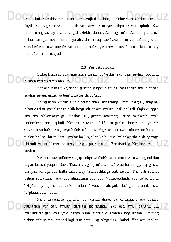 omborlari   maishiy   va   sanoat   ehtiyojlari   uchun,   dalalarni   sug orish   uchunʻ
foydalaniladigan   suvni   to plash   va   zaxiralarini   yaratishga   xizmat   qiladi.   Suv	
ʻ
omborining   asosiy   maqsadi   gidroelektrostantsiyalarning   turbinalarini   aylantirish
uchun tushgan   suv  bosimini  yaratishdir. Biroq,  suv  havzalarini  yaratishning  katta
maydonlarni   suv   bosishi   va   botqoqlanishi,   yerlarning   suv   bosishi   kabi   salbiy
oqibatlari ham mavjud.
2.3. Yer osti suvlari
Gidrosferadagi   suv   massalari   hajmi   bo yicha   Yer   osti   suvlari   ikkinchi	
ʻ
o rinda turadi (taxminan 2%).	
ʻ
Yer osti suvlari - yer qobig ining yuqori qismida joylashgan suv. Yer osti	
ʻ
suvlari suyuq, qattiq va bug  holatlarida bo ladi.	
ʻ ʻ
Yomg ir   va   erigan   suv   o tkazuvchan   jinslarning   (qum,   shag al,   shag al)	
ʻ ʻ ʻ ʻ
g ovaklari va yoriqlaridan o tib ketganda er osti suvlari hosil bo ladi. Oqib chiqqan	
ʻ ʻ ʻ
suv   suv   o tkazmaydigan   jinslar   (gil,   granit,   marmar)   ustida   to planib,   suvli	
ʻ ʻ
qatlamlarni   hosil   qiladi.   Yer   osti   suvlari   12-15   km   gacha   chuqurlikda   yotishi
mumkin va turli agregatsiya holatida bo ladi. Agar er osti suvlarida erigan ko plab	
ʻ ʻ
tuzlar   bo lsa,   bu   mineral   suvlar   bo lib,   ular   ko pincha   buloqlar   shaklida   yuzaga	
ʻ ʻ ʻ
chiqadi   va   shifobaxsh   xususiyatlarga   ega,   masalan,   Rossiyadagi   Kavkaz   mineral
suvlari.
Yer   osti  suv qatlamining qalinligi unchalik katta emas va suvning notekis
taqsimlanishi yuqori. Suv o tkazmaydigan jinslardan uzluksiz tomning yo qligi suv	
ʻ ʻ
darajasi   va   oqimida   katta   mavsumiy   tebranishlarga   olib   keladi.   Yer   osti   suvlari
ustida   joylashgan   suv   deb   ataladigan   suv   bor.   Verxovodkada   suv   qatlamining
belgilari   yo q,   u   atmosfera   bilan   bevosita   aloqada   bo lgan   alohida   suv	
ʻ ʻ
to planishidan iborat.	
ʻ
Nam   mavsumda   yomg ir,   qor   erishi,   daryo   va   ko llarning   suv   bosishi	
ʻ ʻ
natijasida   yer   osti   suvlari   darajasi   ko tariladi.  	
ʻ Yer   osti   suvli   qatlami   uni
oziqlantiradigan   ko l   yoki   daryo   bilan   gidravlik   jihatdan   bog langan.   Shuning	
ʻ ʻ
uchun   tabiiy   suv   omboridagi   suv   sathining   o zgarishi   darhol  	
ʻ Yer   osti   suvlari
21 