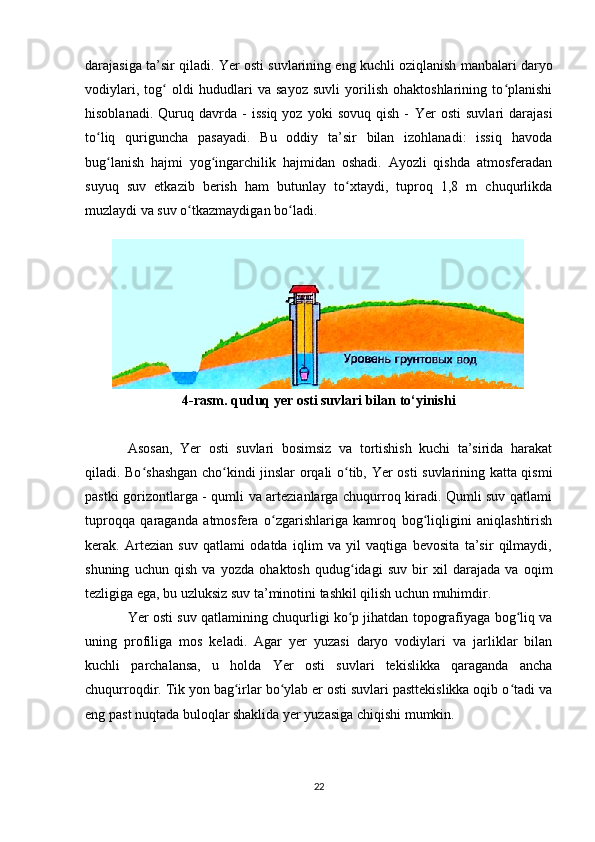 darajasiga ta’sir qiladi.  Yer   osti suvlarining eng kuchli oziqlanish manbalari daryo
vodiylari,   tog   oldi   hududlari   va   sayoz   suvli   yorilish   ohaktoshlarining   to planishiʻ ʻ
hisoblanadi.   Quruq  davrda  -   issiq   yoz   yoki   sovuq   qish   -   Yer   osti   suvlari   darajasi
to liq   quriguncha   pasayadi.   Bu   oddiy   ta’sir   bilan   izohlanadi:   issiq   havoda	
ʻ
bug lanish   hajmi   yog ingarchilik   hajmidan   oshadi.   Ayozli   qishda   atmosferadan	
ʻ ʻ
suyuq   suv   etkazib   berish   ham   butunlay   to xtaydi,   tuproq   1,8   m   chuqurlikda	
ʻ
muzlaydi va suv o tkazmaydigan bo ladi.	
ʻ ʻ
 
4-rasm.  quduq yer osti suvlari bilan to‘yinishi
Asosan,   Yer   osti   suvlari   bosimsiz   va   tortishish   kuchi   ta’sirida   harakat
qiladi. Bo shashgan cho kindi jinslar orqali o tib,  	
ʻ ʻ ʻ Yer   osti suvlarining katta qismi
pastki gorizontlarga - qumli va artezianlarga chuqurroq kiradi. Qumli suv qatlami
tuproqqa   qaraganda   atmosfera   o zgarishlariga   kamroq   bog liqligini   aniqlashtirish	
ʻ ʻ
kerak.   Artezian   suv   qatlami   odatda   iqlim   va   yil   vaqtiga   bevosita   ta’sir   qilmaydi,
shuning   uchun   qish   va   yozda   ohaktosh   qudug idagi   suv   bir   xil   darajada   va   oqim	
ʻ
tezligiga ega, bu uzluksiz suv ta’minotini tashkil qilish uchun muhimdir.
Yer   osti suv qatlamining chuqurligi ko p jihatdan topografiyaga bog liq va
ʻ ʻ
uning   profiliga   mos   keladi.   Agar   yer   yuzasi   daryo   vodiylari   va   jarliklar   bilan
kuchli   parchalansa,   u   holda   Yer   osti   suvlari   tekislikka   qaraganda   ancha
chuqurroqdir. Tik yon bag irlar bo ylab er osti suvlari pasttekislikka oqib o tadi va	
ʻ ʻ ʻ
eng past nuqtada buloqlar shaklida yer yuzasiga chiqishi mumkin.
22 