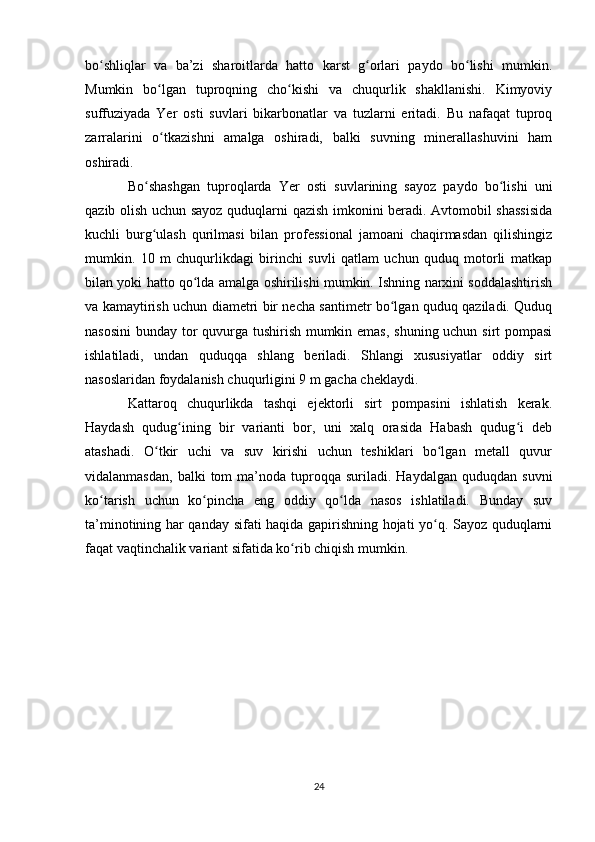 bo shliqlar   va   ba’zi   sharoitlarda   hatto   karst   g orlari   paydo   bo lishi   mumkin.ʻ ʻ ʻ
Mumkin   bo lgan   tuproqning   cho kishi   va   chuqurlik   shakllanishi.   Kimyoviy	
ʻ ʻ
suffuziyada   Yer   osti   suvlari   bikarbonatlar   va   tuzlarni   eritadi.   Bu   nafaqat   tuproq
zarralarini   o tkazishni   amalga   oshiradi,   balki   suvning   minerallashuvini   ham
ʻ
oshiradi.
Bo shashgan   tuproqlarda  	
ʻ Yer   osti   suvlarining   sayoz   paydo   bo lishi   uni	ʻ
qazib olish uchun sayoz quduqlarni qazish imkonini beradi. Avtomobil shassisida
kuchli   burg ulash   qurilmasi   bilan   professional   jamoani   chaqirmasdan   qilishingiz	
ʻ
mumkin.   10   m   chuqurlikdagi   birinchi   suvli   qatlam   uchun   quduq   motorli   matkap
bilan yoki hatto qo lda amalga oshirilishi mumkin. Ishning narxini soddalashtirish	
ʻ
va kamaytirish uchun diametri bir necha santimetr bo lgan quduq qaziladi. Quduq	
ʻ
nasosini  bunday tor  quvurga tushirish mumkin emas,  shuning uchun sirt pompasi
ishlatiladi,   undan   quduqqa   shlang   beriladi.   Shlangi   xususiyatlar   oddiy   sirt
nasoslaridan foydalanish chuqurligini 9 m gacha cheklaydi.
Kattaroq   chuqurlikda   tashqi   ejektorli   sirt   pompasini   ishlatish   kerak.
Haydash   qudug ining   bir   varianti   bor,   uni   xalq   orasida   Habash   qudug i   deb	
ʻ ʻ
atashadi.   O tkir   uchi   va   suv   kirishi   uchun   teshiklari   bo lgan   metall   quvur	
ʻ ʻ
vidalanmasdan,   balki   tom   ma’noda  tuproqqa  suriladi.  Haydalgan   quduqdan  suvni
ko tarish   uchun   ko pincha   eng   oddiy   qo lda   nasos   ishlatiladi.   Bunday   suv	
ʻ ʻ ʻ
ta’minotining har qanday sifati haqida gapirishning hojati yo q. Sayoz quduqlarni	
ʻ
faqat vaqtinchalik variant sifatida ko rib chiqish mumkin.	
ʻ
24 