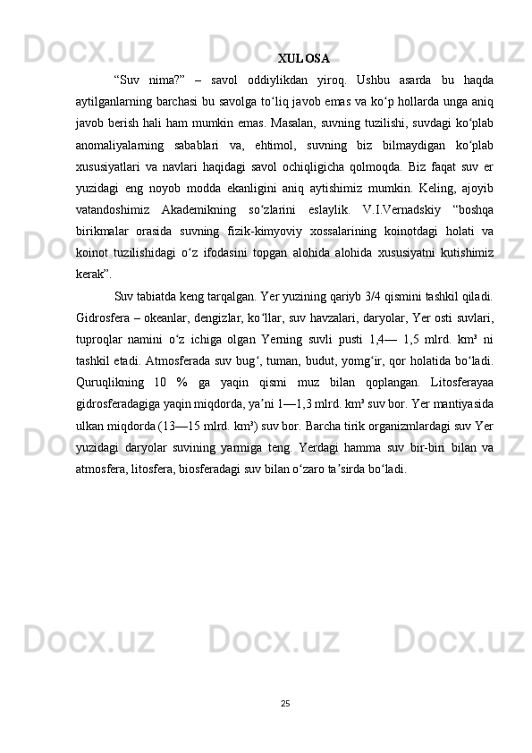 XULOSA
“Suv   nima?”   –   savol   oddiylikdan   yiroq.   Ushbu   asarda   bu   haqda
aytilganlarning barchasi  bu savolga to liq javob emas va ko p hollarda unga aniqʻ ʻ
javob berish hali  ham  mumkin emas. Masalan,  suvning tuzilishi, suvdagi  ko plab	
ʻ
anomaliyalarning   sabablari   va,   ehtimol,   suvning   biz   bilmaydigan   ko plab
ʻ
xususiyatlari   va   navlari   haqidagi   savol   ochiqligicha   qolmoqda.   Biz   faqat   suv   er
yuzidagi   eng   noyob   modda   ekanligini   aniq   aytishimiz   mumkin.   Keling,   ajoyib
vatandoshimiz   Akademikning   so zlarini   eslaylik.   V.I.Vernadskiy   “boshqa	
ʻ
birikmalar   orasida   suvning   fizik-kimyoviy   xossalarining   koinotdagi   holati   va
koinot   tuzilishidagi   o z   ifodasini   topgan   alohida   alohida   xususiyatni   kutishimiz	
ʻ
kerak”.
Suv tabiatda keng tarqalgan. Yer yuzining qariyb 3/4 qismini tashkil qiladi.
Gidrosfera – okeanlar, dengizlar, ko llar, suv havzalari, daryolar, Yer osti suvlari,	
ʻ
tuproqlar   namini   o z   ichiga   olgan   Yerning   suvli   pusti   1,4—   1,5   mlrd.   km³   ni	
ʻ
tashkil  etadi. Atmosferada suv  bug , tuman,  budut, yomg ir, qor  holatida bo ladi.	
ʻ ʻ ʻ
Quruqlikning   10   %   ga   yaqin   qismi   muz   bilan   qoplangan.   Litosferayaa
gidrosferadagiga yaqin miqdorda, ya ni 1—1,3 mlrd. km³ suv bor. Yer mantiyasida
ʼ
ulkan miqdorda (13—15 mlrd. km³) suv bor. Barcha tirik organizmlardagi suv Yer
yuzidagi   daryolar   suvining   yarmiga   teng.   Yerdagi   hamma   suv   bir-biri   bilan   va
atmosfera, litosfera, biosferadagi suv bilan o zaro ta sirda bo ladi.	
ʻ ʼ ʻ
25 