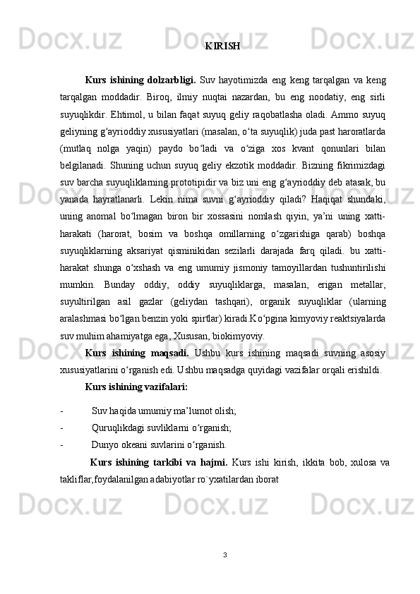 KIRISH
Kurs   ishining   dolzarbligi.   Suv   hayotimizda   eng   keng   tarqalgan   va   keng
tarqalgan   moddadir.   Biroq,   ilmiy   nuqtai   nazardan,   bu   eng   noodatiy,   eng   sirli
suyuqlikdir. Ehtimol, u bilan faqat suyuq geliy raqobatlasha oladi. Ammo suyuq
geliyning g ayrioddiy xususiyatlari (masalan, o ta suyuqlik) juda past haroratlardaʻ ʻ
(mutlaq   nolga   yaqin)   paydo   bo ladi   va   o ziga   xos   kvant   qonunlari   bilan	
ʻ ʻ
belgilanadi.   Shuning   uchun   suyuq   geliy   ekzotik   moddadir.   Bizning   fikrimizdagi
suv barcha suyuqliklarning prototipidir va biz uni eng g ayrioddiy deb atasak, bu	
ʻ
yanada   hayratlanarli.   Lekin   nima   suvni   g ayrioddiy   qiladi?   Haqiqat   shundaki,	
ʻ
uning   anomal   bo lmagan   biron   bir   xossasini   nomlash   qiyin,   ya’ni   uning   xatti-	
ʻ
harakati   (harorat,   bosim   va   boshqa   omillarning   o zgarishiga   qarab)   boshqa	
ʻ
suyuqliklarning   aksariyat   qisminikidan   sezilarli   darajada   farq   qiladi.   bu   xatti-
harakat   shunga   o xshash   va   eng   umumiy   jismoniy   tamoyillardan   tushuntirilishi	
ʻ
mumkin.   Bunday   oddiy,   oddiy   suyuqliklarga,   masalan,   erigan   metallar,
suyultirilgan   asil   gazlar   (geliydan   tashqari),   organik   suyuqliklar   (ularning
aralashmasi bo lgan benzin yoki spirtlar) kiradi.Ko pgina kimyoviy reaktsiyalarda	
ʻ ʻ
suv muhim ahamiyatga ega, Xususan, biokimyoviy.
Kurs   ishining   maqsadi.   Ushbu   kurs   ishining   maqsadi   suvning   asosiy
xususiyatlarini o rganish edi. Ushbu maqsadga quyidagi vazifalar orqali erishildi.
ʻ
Kurs ishining vazifalari:
- Suv haqida umumiy ma’lumot olish;
- Quruqlikdagi suvliklarni o rganish;	
ʻ
- Dunyo okeani suvlarini o rganish.
ʻ
Kurs   ishining   tarkibi   va   hajmi.   Kurs   ishi   kirish,   ikkita   bob,   xulosa   va
takliflar,foydalanilgan adabiyotlar ro`yxatilardan iborat
3 