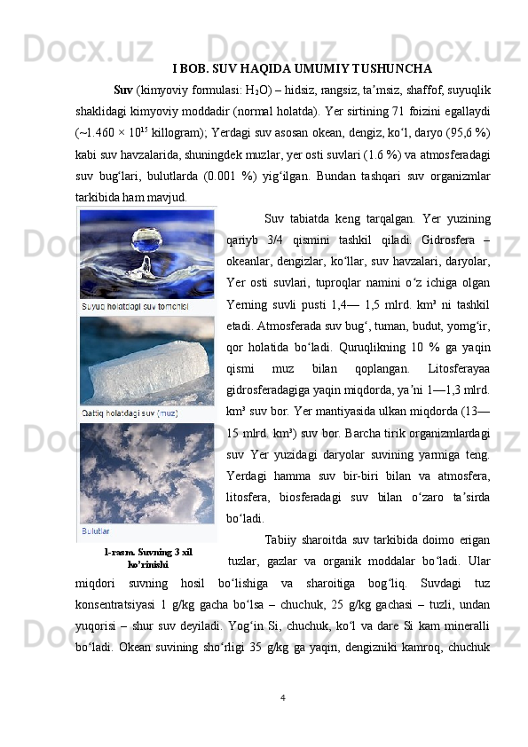 I BOB. SUV HAQIDA UMUMIY TUSHUNCHA
Suv  ( kimyoviy formulasi :  H
2 O ) –  hidsiz ,  rangsiz , ta msiz, ʼ shaffof , suyuqlik
shaklidagi   kimyoviy moddadir   (normal holatda).   Yer   sirtining 71 foizini egallaydi
(~1.460 × 10 15
 killogram); Yerdagi suv asosan  okean ,  dengiz ,  ko l	
ʻ ,  daryo  (95,6 %)
kabi suv havzalarida, shuningdek  muzlar ,  yer osti suvlari  (1.6 %) va  atmosferadagi
suv   bug lari	
ʻ ,   bulutlarda   (0.001   %)   yig ilgan.  	ʻ Bundan   tashqari   suv   organizmlar
tarkibida ham mavjud.
Suv   tabiatda   keng   tarqalgan.   Yer   yuzining
qariyb   3/4   qismini   tashkil   qiladi.   Gidrosfera   –
okeanlar,  dengizlar,  ko llar,  suv  havzalari,  daryolar,	
ʻ
Yer   osti   suvlari,   tuproqlar   namini   o z   ichiga   olgan	
ʻ
Yerning   suvli   pusti   1,4—   1,5   mlrd.   km³   ni   tashkil
etadi. Atmosferada suv bug , tuman, budut, yomg ir,	
ʻ ʻ
qor   holatida   bo ladi.   Quruqlikning   10   %   ga   yaqin	
ʻ
qismi   muz   bilan   qoplangan.   Litosferayaa
gidrosferadagiga yaqin miqdorda, ya ni 1—1,3 mlrd.	
ʼ
km³ suv bor. Yer mantiyasida ulkan miqdorda (13—
15 mlrd. km³) suv bor. Barcha tirik organizmlardagi
suv   Yer   yuzidagi   daryolar   suvining   yarmiga   teng.
Yerdagi   hamma   suv   bir-biri   bilan   va   atmosfera,
litosfera,   biosferadagi   suv   bilan   o zaro   ta sirda
ʻ ʼ
bo ladi.	
ʻ
Tabiiy   sharoitda   suv   tarkibida   doimo   erigan
tuzlar,   gazlar   va   organik   moddalar   bo ladi.   Ular	
ʻ
miqdori   suvning   hosil   bo lishiga   va   sharoitiga   bog liq.   Suvdagi   tuz	
ʻ ʻ
konsentratsiyasi   1   g/kg   gacha   bo lsa   –   chuchuk,   25   g/kg   gachasi   –   tuzli,   undan	
ʻ
yuqorisi   –   shur   suv   deyiladi.   Yog in   Si,   chuchuk,   ko l   va   dare   Si   kam   mineralli
ʻ ʻ
bo ladi.   Okean   suvining   sho rligi   35   g/kg   ga   yaqin,   dengizniki   kamroq,   chuchuk	
ʻ ʻ
41-rasm. Suvning 3 xil
ko’rinishi 