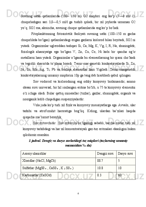 Suvning   ustki   qatlamlarida   (100–   150   m)   O2   miqdori   eng   ko p   (7—8   ml/   l);ʻ
chuqurlashgan   sari   3,0—0,5   ml/l   ga   tushib   qoladi,   bir   xil   joylarda   umuman   O2
yo q. SO2 esa, aksincha, suvning chuqur qatlamlarida eng ko p bo ladi.	
ʻ ʻ ʻ
Fitoplanktonning   fotosintetik   faoliyati   suvning   ustki   (100–150   m   gacha
chuqurlikda bo lgan) qatlamlaridagi erigan gazlarni kislorod bilan boyitadi, SO2 ni	
ʻ
yutadi. Organizmlar ugleroddan tashqari Si, Ca, Mg, K, Vg, I, R, Na, shuningdek,
fiziologik   ahamiyatga   ega   bo lgan   V,   Zn,   Cu,   Co,   Ni   kabi   bir   qancha   og ir	
ʻ ʻ
metallarni ham yutadi. Organizmlar o lganda bu elementlarning bir qismi cho kadi	
ʻ ʻ
va  tegishli   sharoitda   to plana   boradi.  Temir-mar-ganetsli   konkretsiyalarda   Si,  Zn,	
ʻ
Ni,   So,   Mo,   Ag,   Ti,   Pb   va   boshqa   elementlar   ham   Yigiladi.   Temir-marganetsli
konkretsiyalarning umumiy miqdorini 10p ga teng deb hisoblash qabul qilingan.
Suv   vodorod   va   kislorodning   eng   oddiy   kimyoviy   birikmasidir,   ammo
okean suvi universal, bir hil ionlangan eritma bo lib, u 75 ta kimyoviy elementni	
ʻ
o z  ichiga  oladi. Bular   qattiq minerallar  (tuzlar), gazlar,  shuningdek,  organik va	
ʻ
noorganik kelib chiqadigan suspenziyalardir.
Vola juda ko p turli xil fizik va kimyoviy xususiyatlarga ega. Avvalo, ular	
ʻ
tarkibi   va   atrof-muhit   haroratiga   bog liq.   Keling,   ulardan   ba’zilari   haqida	
ʻ
qisqacha ma’lumot beraylik.
Suv erituvchidir . Suv erituvchi bo lganligi sababli, barcha suvlar turli xil
ʻ
kimyoviy tarkibdagi va har xil konsentratsiyali gaz-tuz eritmalari ekanligini hukm
qilishimiz mumkin.
1-jadval. Dengiz va daryo suvlaridagi tuz miqdori (tuzlarning umumiy
massasidan  ‰  da)
Asosiy ulanishlar Dengiz suvi D aryo suvi
Xloridlar (NaCI, MgCb) 88.7 5
Sulfatlar (MgS0 
4  , CaS0 
4  , K 
2  S0 
4  ) 10.8 10
Karbonatlar (CaSOd) 0.3 60
6 